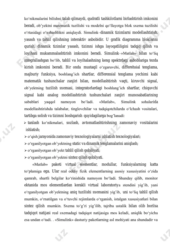 namoyon bo‘ladi. «matlab», simulink sohalarida modellashtirishda talabalar, tinglovchilar va tadqiqotchilarda o‘lchash vositalari, tartibga solish va tizimni boshqarish quyidagilarga bog’lanadi:  tanlash ko‘nikmalari, sozlash, avtomatlashtirishning zamonaviy vositalarini ishlatish;  o‘qish jarayonida zamonaviy texnologiyalarni ishlatish texnologiyalari;  o‘rganilyotgan ob’yektning static va dinamik tenglamalarini aniqlash;  o‘rganilyotgan ob’yekt tahlil qilish qobiliyati;  o‘rganilyotgan ob’yektni sintez qilish qobilyati. «matlab» paketi virtual elementlar, modullar, funksiyalarning katta to‘plamiga ega. ular real oddiy fizik elementlarning asosiy xususiyatini o‘zida qamrab, shartli belgilar ko‘rinishida namoyon bo‘ladi. shunday qilib, monitor ektanida mos elementlardan kerakli virtual laboratoriya stendini yig’ib, yani o‘rganilyotgan ob’yektning aniq tuzilishi sxemasini yig’ib, uni to‘liq tahlil qilish mumkin, o‘rnatilgan va o‘tuvchi rejimlarda o‘rganish, istalgan xususiyatlari bilan sintez qilish mumkin. sxema to‘g’ri yig’ilib, tajriba ustalik bilan olib borilsa tadqiqot natijasi real sxemadagi tadqiqot natijasiga mos keladi, aniqlik bo‘yicha esa undan o‘tadi. . «simulink» dasturiy paketlarning asl mohiyati ana shundadir va albatta bular paketning afzalligi va qadr-qimmatidir. «matlab», «simulink» paketlari …