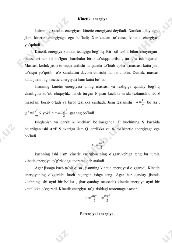 ’yib yuborilsa bu kuch ta`sirida yerga tushadi. yerga uzulish paytida g tezlikka va og’irlik kuchining h kuchida bajargan ishi evaziga kinetic energiyaga ega bo’ladi. bu tenglikka asosan h balandlikda turgan jism ishi bajara olish qobiliyatiga ega deyish mumkin , h balandlikda turgan jism potensiyal energiyaga ega deyiladi. yer sirtida turgan m massali jismni juda sekinlik bilan ko’taraylik dh masofadan da = fdh ish bajaradi. jism keskin , tezlanishsiz ko’tarilganda har bir daqiqalarda muskul kuchi yo’nalishi qarama – qarshi va son jihatda kuchi ga teng bo’ladi. shu tartibda jismni h balandlikka ko’tarilganda bajarilgan to’la ish jismning og’irlik kuchini engish uchun sarf qilinib, ga teng bo’ladi. bu holda jism ustida a=mgh ish bajargan boladi. potensiyal energiya kinetic energiya bilan birga jismning to’la mehanik energiyasini tashkil etadi. agar jism potensiyal kuchlar maydonida bo’lsa, uning to’la energiyasi saqlanadi. quyosh sistemasidan chiqib keta oladigan raketa uchirish uchun unga juda katta (9 ~ 11 km/s) tezlik …