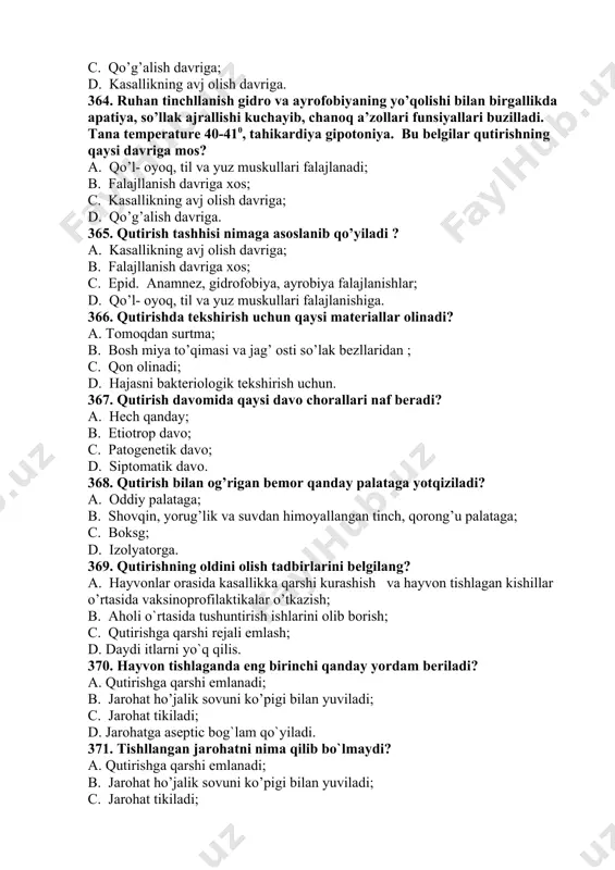 llanish davriga xos; c. epid. anamnez, gidrofobiya, ayrobiya falajlanishlar; d. qo’l- oyoq, til va yuz muskullari falajlanishiga. 366. qutirishda tekshirish uchun qaysi materiallar olinadi? a. tomoqdan surtma; b. bosh miya to’qimasi va jag’ osti so’lak bezllaridan ; c. qon olinadi; d. hajasni bakteriologik tekshirish uchun. 367. qutirish davomida qaysi davo chorallari naf beradi? a. hech qanday; b. etiotrop davo; c. patogenetik davo; d. siptomatik davo. 368. qutirish bilan og’rigan bemor qanday palataga yotqiziladi? a. oddiy palataga; b. shovqin, yorug’lik va suvdan himoyallangan tinch, qorong’u palataga; c. boksg; d. izolyatorga. 369. qutirishning oldini olish tadbirlarini belgilang? a. hayvonlar orasida kasallikka qarshi kurashish va hayvon tishlagan kishillar o’rtasida vaksinoprofilaktikalar o’tkazish; b. aholi o`rtasida tushuntirish ishlarini olib borish; c. qutirishga qarshi rejali emlash; d. daydi itlarni yo`q qilis. 370. hayvon tishlaganda eng birinchi qanday yordam beriladi? a. qutirishga qarshi emlanadi; b. jarohat ho’jalik sovuni ko’pigi bilan yuviladi; c. jarohat tikiladi; d. jarohatga aseptic …