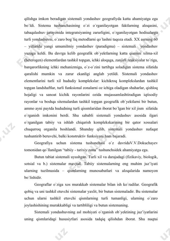 temali yondashuv nafaqat tushuntirib beruvchi, balki konstruktiv funksiyani ham bajaradi. geografiya uchun sistema tushunchasi o`z davridav.v.dokuchayev tomonidan qo`llanilgan “tabiiy - tarixiy zona” tushunchsidek ahamiyatga ega. butun tabiat sistemali uyushgan. turli xil va darajadagi (fizikaviy, biologik, sotsial va b.) sistemalar mavjud. tabiiy sistemalarning eng muhim juz’iyati ularning tuzilmasida – qismlarning munosabatlari va aloqalarida namoyon bo`lishidir. geograflar o`ziga xos murakkab sistemalar bilan ish ko`radilar. geografik qobiq va uni tashkil etuvchi sistemalar yaxlit, bir butun sistemaladir. bu sistemalar uchun ularni tashkil etuvchi qismlarning turli tumanligi, ularning o`zaro joylashishining murakkabligi va tartibliligi va butun sistemaning. sistemali yondashuvning asl mohiyati o`rganish ob`yektining juz’iyatlarini uning qismlaridagi hususiytlari asosida tadqiq qilishdan iborat. shu nuqtai nazardan qaralganda, bir qator tabiatshunos olimlar (v.v. dokuchayev, a.a. grigoryev, l.s. berg, s.v. kalesnik, n.a.solntsev va b.) “sistemali yondashish yoki tahlil” tushunchalarini qo`llamagan bo`lsalarda, ular ob`yektning bir butunligini, uning tarkibiy qismlari orasida o`zaro ta`sir va aloqadorlikning mavjudligini doimo ta`kidlab kelganlar. masalan, n.a. solntsev …