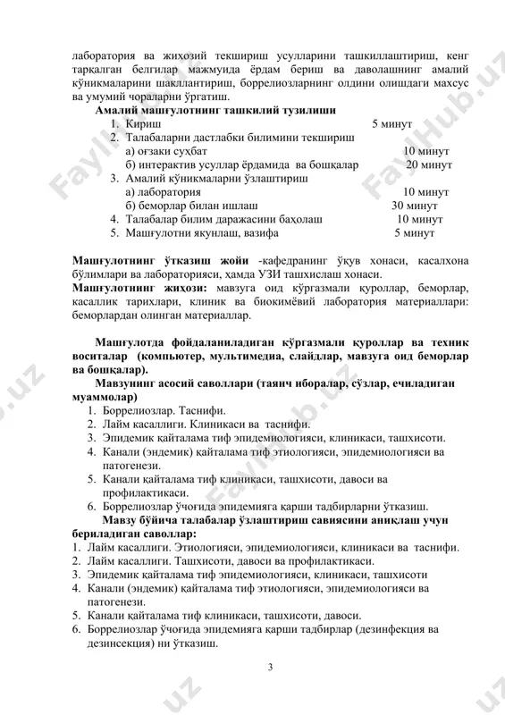 miologiyasi, klinikasi va tasnifi. 2. laym kasalligi. tashxisoti, davosi va profilaktikasi. 3. epidemik qaytalama tif epidemiologiyasi, klinikasi, tashxisoti 4. kanali (endemik) qaytalama tif etiologiyasi, epidemiologiyasi va patogenezi. 5. kanali qaytalama tif klinikasi, tashxisoti, davosi. 6. borreliozlar o'chog'ida epidemiyaga qarshi tadbirlar (dezinfektsiya va dezinsektsiya) ni o'tkazish. borreliozlarni chuqur o'rganish uchun uni quyi kurslarda o'rganilgan quyidagi fanlar bilan bog'lamasdan (integratsiya) maqsadga erishib bo'lmaydi. -mikrobiologiyadan qo'zg'atuvchilar marfologiyasi, biokimyoviy va fizikaviy xususiyatlarini bilishi. -epidemiologiya fanidan kasallik manbai, yuqish yo'llari va mexanizmi, atrofdagilar moyilligi, o'choqda olib borilishi shart bo'lgan epidemiyaga qarshi tadbirlarni bilishi. -patofiziologiya fanidan qo'zg'atuvchilar va ularning metabolitlari ta'sirida tizim va a'zolar faoliyatini izdan chiqishi sabablarini tushuntira bilish. -farmakologiya fanidan dori vositalarining ta'sir doiralarini va ularga retsept yozishni bilishi. -bemorlarni umumiy parvarishidan bemorlar bilan muloqotda deontologiya qoidalariga amal qilishi, teri, og'iz bo'shlig'i gigienasi, parhez taomlarni chuqur o'zlashtirishi. talabalarning mustaqil tayyorlanishi uchun adabiyotlar: 1. daminov t.a., tuychiev l.n., tadjieva n.u. infektsionnie bolezni v deyatelnosti vracha …