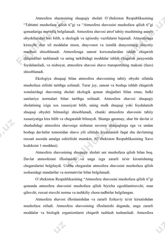sini mushofaza qilish ti”gi qonunda atmosfera shavosini mushofaza qilish biyicha ogoshlantiruvchi, man qiluvchi, ruxsat etuvchi norma va tashkiliy chora-tadbirlar belgilangan. atmosfera shavosi ifloslanishdan va zararli fizikaviy ta'sir kirsatishdan mushofaza etiladi. atmosfera shavosining ifloslanishi deganda, unga zararli moddalar va biologik organizmlarni chiqarib tashlash tushuniladi. atmosfera shavosiga akustik (shovqin), elektromagnit, ionlashtiruvchi (radiatsion) va boshqa xil zararli fizikaviy ta'sir kirsatilishi mumkin. atmosfera shavosi ifloslantirish va unga fizikaviy ta'sir kirsatishning obyekti bilib statsionar (doimiy) yoki sharakatlanuvchi manbalar bilishi mumkin. statsionar manbalar qatoriga korxona, tashkilotlar va boshqa kichmas mulk bilan boq bilgan atmosfera shavosiga chiqindi tashlovchi yoki zararli fizikaviy ta'sir kirsatuvchi obyektlar shisoblanadi. sharakatlanuvchi manbalar sifatida transport va boshqa sharakatlanuvchi vositalar (karburatorli yoki dizel dvigateli bilan ishlovchi elektrogeneratorlar, kompressorlar va shakozalr) qonun shujjatlarida kizda tutilgan. o`zbekiston respublikasining “atmosfera shavosini mushofaza qilish ti”gi qonun atmosfera shavosini iste'mol qilish qoidalarini sham belgilaydi. atmosfera shavosini iste'mol qilish deganda, ishlab chiqarish eshtiyojlari uchun shavoni yoki uning tarkibidagi zaruriy elementlarni …