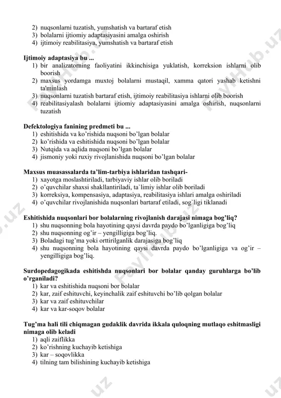 asi masalalari hamda muammolari bilan shug’ullanuvchi fandir. 3. surdopedagogika defektologiyaning bir tarmog’i bo’lib, eshitishida nuqsoni bo’lgan shaxslar ta’lim-tarbiyasi masalalari hamda muammolari bilan shug’ullanuvchi fandir. 4. surdopedagogika defektologiyaning bir tarmog’i bo’lib, aqliy rivojlanishida nuqsoni bo’lgan shaxslar ta’lim-tarbiyasi masalalari hamda muammolari bilan shug’ullanuvchi fandir. kompensasiya bu: 1) bir analizatorning faoliyatini ikkinchisiga yuklatish 2) nuqsonlarni tuzatish, yumshatish va bartaraf etish 3) bolalarni ijtiomiy adaptasiyasini amalga oshirish 4) ijtimoiy reabilitasiya, yumshatish va bartaraf etish ijtimoiy adaptasiya bu ... 1) bir analizatorning faoliyatini ikkinchisiga yuklatish, korreksion ishlarni olib boorish 2) maxsus yordamga muxtoj bolalarni mustaqil, xamma qatori yashab ketishni ta'minlash 3) nuqsonlarni tuzatish bartaraf etish, ijtimoiy reabilitasiya ishlarni olib boorish 4) reabilitasiyalash bolalarni ijtiomiy adaptasiyasini amalga oshirish, nuqsonlarni tuzatish defektologiya fanining predmeti bu ... 1) eshitishida va ko’rishida nuqsoni bo’lgan bolalar 2) ko’rishida va eshitishida nuqsoni bo’lgan bolalar 3) nutqida va aqlida nuqsoni bo’lgan bolalar 4) jismoniy yoki ruxiy rivojlanishida nuqsoni bo’lgan bolalar maxsus muasassalarda …
