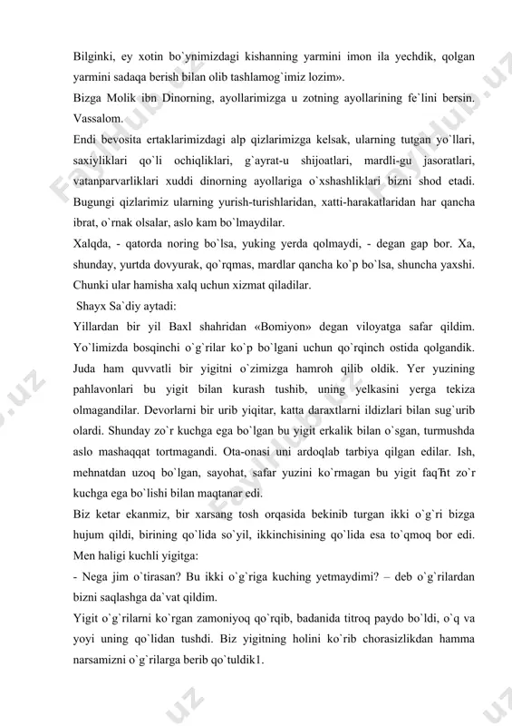 ng ayollariga o`xshashliklari bizni shod etadi. bugungi qizlarimiz ularning yurish-turishlaridan, xatti-harakatlaridan har qancha ibrat, o`rnak olsalar, aslo kam bo`lmaydilar. xalqda, - qatorda noring bo`lsa, yuking yerda qolmaydi, - degan gap bor. xa, shunday, yurtda dovyurak, qo`rqmas, mardlar qancha ko`p bo`lsa, shuncha yaxshi. chunki ular hamisha xalq uchun xizmat qiladilar. shayx sa`diy aytadi: yillardan bir yil baxl shahridan «bomiyon» degan viloyatga safar qildim. yo`limizda bosqinchi o`g`rilar ko`p bo`lgani uchun qo`rqinch ostida qolgandik. juda ham quvvatli bir yigitni o`zimizga hamroh qilib oldik. yer yuzining pahlavonlari bu yigit bilan kurash tushib, uning yelkasini yerga tekiza olmagandilar. devorlarni bir urib yiqitar, katta daraxtlarni ildizlari bilan sug`urib olardi. shunday zo`r kuchga ega bo`lgan bu yigit erkalik bilan o`sgan, turmushda aslo mashaqqat tortmagandi. ota-onasi uni ardoqlab tarbiya qilgan edilar. ish, mehnatdan uzoq bo`lgan, sayohat, safar yuzini ko`rmagan bu yigit faqћt zo`r kuchga ega bo`lishi bilan maqtanar edi. biz ketar ekanmiz, bir xarsang tosh orqasida bekinib turgan …