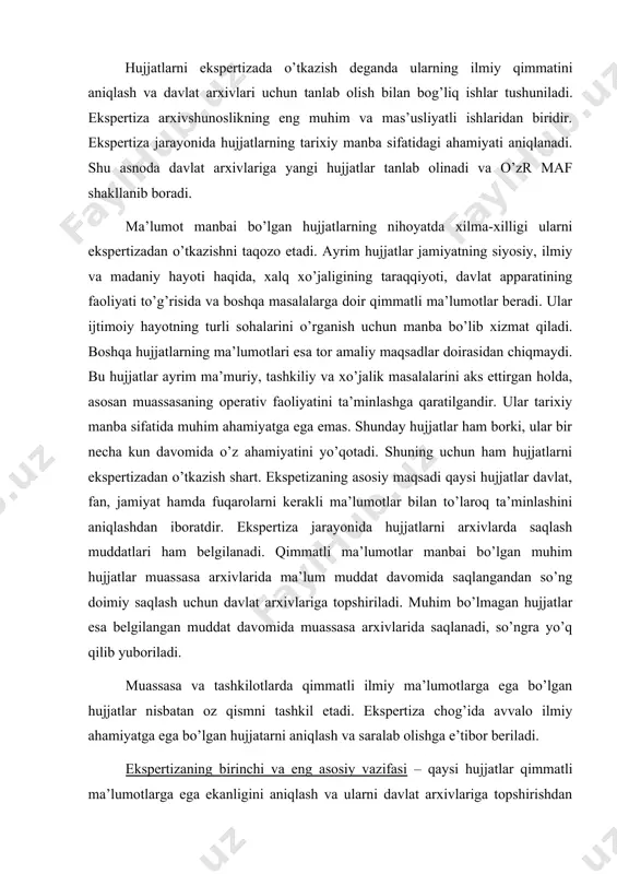 ’ngra yo’q qilib yuboriladi. muassasa va tashkilotlarda qimmatli ilmiy ma’lumotlarga ega bo’lgan hujjatlar nisbatan oz qismni tashkil etadi. ekspertiza chog’ida avvalo ilmiy ahamiyatga ega bo’lgan hujjatarni aniqlash va saralab olishga e’tibor beriladi. ekspertizaning birinchi va eng asosiy vazifasi – qaysi hujjatlar qimmatli ma’lumotlarga ega ekanligini aniqlash va ularni davlat arxivlariga topshirishdan iboratdir. demak, ekspertizaning bu vazifasi davlat arxivlarini yangi hujjatlar bilan to’ldirib borish bilan bog’liqdir. hujjatlarni saralash chog’ida hujjat qaysi davlat arxiviga yuborilishi va qaysi fondda saqlanishi ham aniqlanadi. boshqacha qilib aytganda, ekspertiza jarayonida har bir davlat arxivining yo’nalishini e’tiborga olgan holda ular saqlanayotgan fondlarning hujjatlar tarkibi aniqlanadi. ekspertizaning ikkinchi vazifasi – hujjatlarni saqlash muddatini belgilashdir. bu qiyin vazifa emas. odatda, hujjatlar uzoq muddat yoki doimiy saqlanishi kerak bo’lgan va qisqa muddat davomida saqlanishi lozim bo’lgan guruhlarga bo’linadi. hujjatlarni saqlashning aniq muddatlarini belgilash chog’ida tashkilotning manfaatlari, mavjud nizomlar va yo’riqnomalar hamda arxivlar va muassasalarning hujjatlardan foydalanish borasidagi ko’p yillik tajribalari …