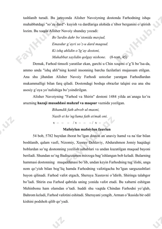 rib, shiringa talabgor bo’ladi. shirin esa farhod qabrida uning yonida vafot etadi. bu xabarni eshitgan mehinbonu ham olamdan o’tadi. huddi shu vaqtda chindan farhodni yo’qlab, bahrom keladi, farhod vafotini eshitadi. sheruyani yengib, arman o’lkasida bir odil kishini podshoh qilib qo’yadi. dostonning voqeasi shu yerda tugaydi. shundan so’ng yana ikki bob bor: biri - sulton husayn boyqaroning o’g’li shohg’arib mirzoga bag’ishlangan bo’lsa, ikkinchi va oxirgisi xotima - xulosa bo’lib, unda dostonning yozilish tarixi (889 h. - 1484 m.) ham bayon etilgan: chu tarixi yilin onglay dedim tuz, sekiz yuz sekson erdi dog’i to’qquz. (8 - tom, 477) alisher navoiy dostonining bosh qahramoni farhoddir. shoir e`tiroficha, u ham, xusrav dehlaviyda bo’lganidek, farhodni chin xoqonining o’g’li sifatida tasvirlaydi. shunisi muhimki, xoqon oilasida dunyoga kelgan farhodga nom qo’yish masalasiga shoir alohida e`tibor berib, shu nomni talqin qilishda, farhodning tug’ilishi - kelajakdagi komil insonning tug’ilishi sifatida sharhlaydi. birinchi sharh: ki chun xoqong’a tengri berdi farzand, …