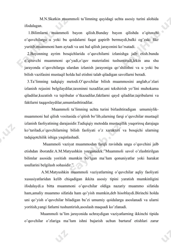 aoliyati xususiyatlaridan kelib chiqadigan ikkita asosiy tipini yaratish mumkinligini ifodalaydi.u bitta muammoni o’quvchilar oldiga nazariy muammo sifatida ham,amaliy muammo sifatida ham qo’yish mumkin,deb hisoblaydi.birinchi holda uni qo’yish o’quvchilar biladigan ba’zi umumiy qoidalarga asoslanadi va ularni yoritish,yangi fatlarni tushuntirish,asoslash maqsadi ko’zlanadi. muammoli ta’lim jarayonida uchraydigan vaziyatlarning ikkinchi tipida o’quvchilar o’zlariga ma’lum ishni bajarish uchun bartaraf etishlari zarur bo’ladigan ba’zi”aqliy” to’siqlarga duch keladilar.ishni bajarish sharoitlariga muvofiq yangi usulini topish zarurati tug’iladi. umuman olganda muammoli vaziyatni qanday tushuntirish o’qituvchining iqtidori,tajribasiga chambarchas bog’liqdir. adabiyot darslarida o’quvchilar o’zlashtirishlari lozim bo’lgan bilimlarni o’zlarining kuchi, tafakkuri, bilimi va mehnati bilan o’zlashtirishini ta’minlash maqsadida bolalar oldiga muammo shaklida qo’yish yo’li bilan amalga oshiriladigan o’qitish jarayonini muammoli adabiy ta’lim deb atash mumkin. muammoli ta’lim asosiga qo’yiladigan, muammoli masala tarzida foydalansa bo’ladigan, o’qish jarayonida muammoli vaziyat hosil qilishga, o’quvchilar orasida tortishuv va fikrlar bahsiga asos bo’ladigan, qarashlar xilma-xilligini keltirib chiqarishga arziydigan ta’limiy masala muammo sanaladi.o’quvchi oldiga muammo shaklida qo’yilgan, uni …