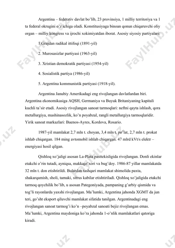 argentina – federativ davlat bo’lib, 23 provinsiya, 1 milliy territoriya va 1 ta federal okrugini o’z ichiga oladi. konstitusiyaga binoan qonun chiqaruvchi oliy organ – milliy kongress va ijrochi xokimiyatdan iborat. asosiy siyosiy partiyalari: 1.grajdan radikal ittifoqi (1891-yil) 2. murosasizlar partiyasi (1963-yil) 3. xristian demokratik partiyasi (1954-yil) 4. sosialistik partiya (1986-yil) 5. argentina kommunistik partiyasi (1918-yil). argentina janubiy amerikadagi eng rivojlangan davlatlardan biri. argentina ekonomikasiga aqsh, germaniya va buyuk britaniyaning kapitali kuchli ta’sir etadi. asosiy rivojlangan sanoat tarmoqlari: neftni qayta ishlash, qora metallurgiya, mashinasozlik, ko’n poyabzal, rangli metallurgiya tarmoqlaridir. yirik sanoat markazlari: buenos-ayres, kordova, rosario. 1987-yil mamlakat 2,7 mln t. choyan, 3,4 mln t. po’lat, 2,7 mln t. prokat ishlab chiqargan. 184 ming avtomobil ishlab chiqargan. 47 mlrd kvt/s elektr –energiyasi hosil qilgan. qishloq xo’jaligi asosan la-plata pasttekisligida rivojlangan. donli ekinlar etakchi o’rin tutadi, ayniqsa, makkajo’xori va bug’doy. 1986-87 yillar mamlakatda 32 mln t. don etishtirildi. bulardan tashqari mamlakat shimolida …