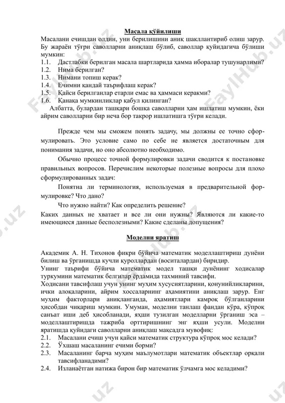 мкин: 1.1. дастлабки берилган масала шартларида ҳамма иборалар тушунарлими? 1.2. нима берилган? 1.3. нимани топиш керак? 1.4. ечимни қандай таърифлаш керак? 1.5. қайси берилганлар етарли емас ва ҳаммаси керакми? 1.6. қанақа мумкинликлар қабул қилинган? албатта, булардан ташқари бошқа саволларни ҳам ишлатиш мумкин, ёки айрим саволларни бир неча бор такрор ишлатишга тўғри келади. прежде чем мы сможем понять задачу, мы должны ее точно сформулировать. это условие само по себе не является достаточным для понимания задачи, но оно абсолютно необходимо. обычно процесс точной формулировки задачи сводится к постановке правильных вопросов. перечислим некоторые полезные вопросы для плохо сформулированных задач: понятна ли терминология, используемая в предварительной формулировке? что дано? что нужно найти? как определить решение? каких данных не хватает и все ли они нужны? являются ли какие-то имеющиеся данные бесполезными? какие сделаны допущения? моделни яратиш академик а. н. тихонов фикри бўйича математик моделлаштириш дунёни билиш ва ўрганишда кучли қуроллардан (воситалардан) биридир. унинг таърифи бўйича …