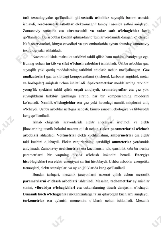 rqali suyuqlikning hajmini, zichligini va oqim tezligini aniqlaydi. ushbu asboblar neft-gaz sanoati, suv ta’minoti va issiqlik tizimlarida keng qo‘llaniladi. shuningdek, daraja (sath) o‘lchash asboblari ham texnologik jarayonlarda katta ahamiyatga ega. bu asboblar rezervuarlar, idishlar va sig‘imlardagi suyuqlik yoki gaz sathini aniqlash uchun ishlatiladi. daraja nazorati ishlab chiqarish jarayonlarining xavfsizligini ta’minlashda muhim rol o‘ynaydi. daraja o‘lchashda turli texnologiyalar qo‘llaniladi: gidrostatik asboblar suyuqlik bosimi asosida ishlaydi, reed-sensorli asboblar elektromagnit tamoyil asosida sathni aniqlaydi. zamonaviy sanoatda esa ultratovushli va radar sath o‘lchagichlar keng qo‘llaniladi. bu asboblar kontakt qilmasdan to‘lqinlar yordamida darajani o‘lchaydi. neft rezervuarlari, kimyo zavodlari va suv omborlarida aynan shunday zamonaviy texnologiyalar ishlatiladi. nazorat qilishda mahsulot tarkibini tahlil qilish ham muhim ahamiyatga ega. buning uchun tarkib va sifat o‘lchash asboblari ishlatiladi. ushbu asboblar gaz, suyuqlik yoki qattiq moddalarning tarkibini aniqlash uchun mo‘ljallangan. gaz analizatorlari gaz tarkibidagi komponentlarni (kislorod, karbonat angidrid, metan va boshqalar) aniqlash uchun ishlatiladi. spektrometrlar moddalarning tarkibini yorug‘lik spektrini tahlil …