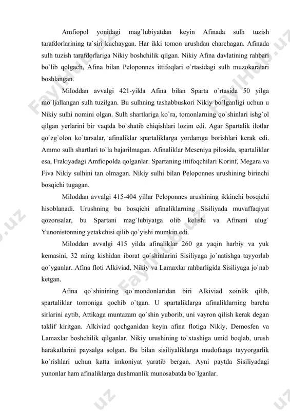 isiliyaga jo`natishga tayyorlab qo`yganlar. afina floti alkiviad, nikiy va lamaxlar rahbarligida sisiliyaga jo`nab ketgan. afina qo`shinining qo`mondonlaridan biri alkiviad xoinlik qilib, spartaliklar tomoniga qochib o`tgan. u spartaliklarga afinaliklarning barcha sirlarini aytib, attikaga muntazam qo`shin yuborib, uni vayron qilish kerak degan taklif kiritgan. alkiviad qochganidan keyin afina flotiga nikiy, demosfen va lamaxlar boshchilik qilganlar. nikiy urushining to`xtashiga umid boqlab, urush harakatlarini paysalga solgan. bu bilan sisiliyaliklarga mudofaaga tayyorgarlik ko`rishlari uchun katta imkoniyat yaratib bergan. ayni paytda sisiliyadagi yunonlar ham afinaliklarga dushmanlik munosabatda bo`lganlar. afinaliklarning sirakuzani qamal qilishdagi harakatlari muvaffaqiyatsiz chiqqan. miloddan avvalgi 413 yili demosfen boshliq afina floti sparta va uning ittifoqchilari tomonidan tor-mor etilgan. nikiy va demosfenlar qatl etilgan. ko`p o`tmay lamax ham halok bo`lgan. asir qilib olingan afinaliklar qul qilib sotilgan. sisiliyadagi mag`lubiyat afinaning obro`sini tushirib yuborgan. sisiliya fojeasidan keyin omad sparta qo`shinlari afinadan 22 km narida joylashgan dekeleya qishlog`ini bosib oladi. ular shu yerdan turib afinaga xavf solib …