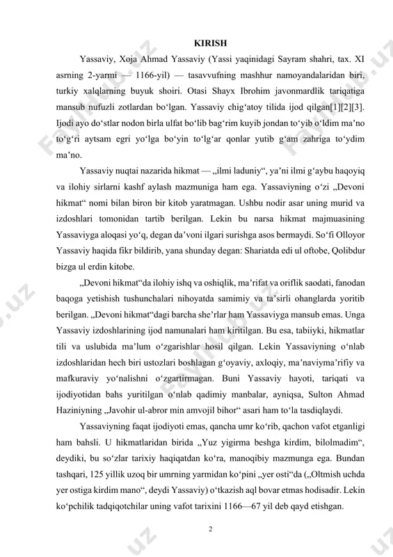 vafot etganligi ham bahsli. u hikmatlaridan birida „yuz yigirma beshga kirdim, bilolmadim“, deydiki, bu soʻzlar tarixiy haqiqatdan koʻra, manoqibiy mazmunga ega. bundan tashqari, 125 yillik uzoq bir umrning yarmidan koʻpini „yer osti“da („oltmish uchda yer ostiga kirdim mano“, deydi yassaviy) oʻtkazish aql bovar etmas hodisadir. lekin koʻpchilik tadqiqotchilar uning vafot tarixini 1166—67 yil deb qayd etishgan. 1. ahmad yassaviy hikmatlarida diniy-ma’rifiy mavzularning badiiy talqini turkiy xalqlar tarixda yuksak shon -shuhratga va munosib ma‘naviy yetuklikka erishgan ulug’ allomalari bilan bugun ulkan faxr hissini tuyadilar. shunday ulug’ allomalardan biri, buyuk tasavvufning mashhur namoyandasi, yirik tariqat asoschisi, shoir (ahmad yassaviy chig’atoy tilida ijod qilgan. devoni hikmat shu tilda yaratilgan.), alisher navoiy ta‘biri bilan aytganda, ―turkiston mulkining shayx-ul mashoyixi ahmad yassaviydir. buyuk allomaning ajdodlari ham tariqat namoyondalari bo’lishgan. jumladan, otasi shayx ibrohim javonmardlik tariqatiga mansub nufuzli zotlardan bo’lgan. ta‘kidlash lozimki, ahmad yassaviy faqatgina yangi tariqat yaratuvchisi emas, hikmatnavislik an'nasini boshlab bergan turkiy tasavvuf she'riyatining …