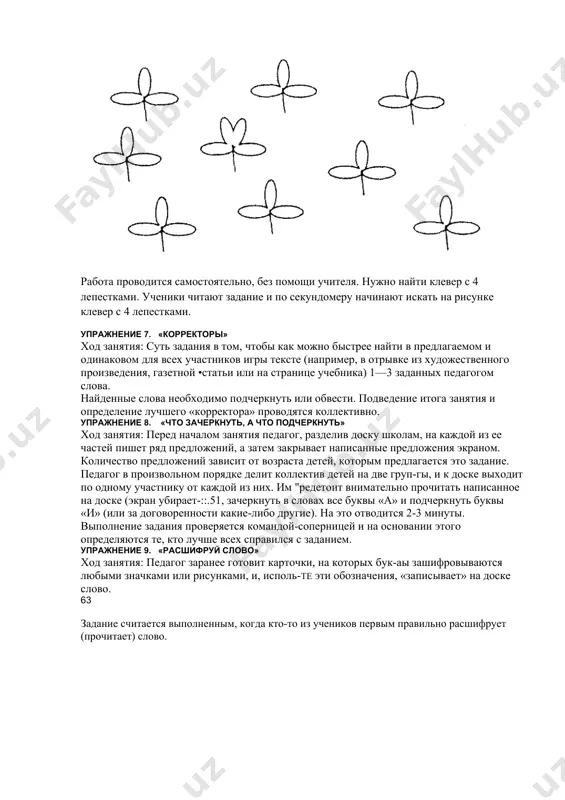 тинках. дети должны найти и назвать эти предметы. упражнение 6. «самый внимательный» ход занятия: педагог раздает ученикам конверты с рисунками клевера. работа проводится самостоятельно, без помощи учителя. нужно найти клевер с 4 лепестками. ученики читают задание и по секундомеру начинают искать на рисунке клевер с 4 лепестками. упражнение 7. «корректоры» ход занятия: суть задания в том, чтобы как можно быстрее найти в предлагаемом и одинаковом для всех участников игры тексте (например, в отрывке из художественного произведения, газетной •статьи или на странице учебника) 1—3 заданных педагогом слова. найденные слова необходимо подчеркнуть или обвести. подведение итога занятия и определение лучшего «корректора» проводятся коллективно. упражнение 8. «что зачеркнуть, а что подчеркнуть» ход занятия: перед началом занятия педагог, разделив доску школам, на каждой из ее частей пишет ряд предложений, а затем закрывает написанные предложения экраном. количество предложений зависит от возраста детей, которым предлагается это задание. педагог в произвольном порядке делит коллектив детей на две …