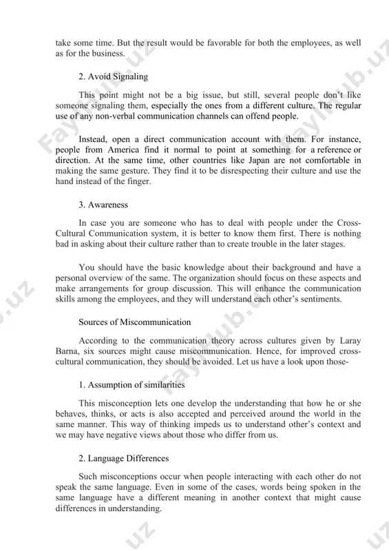 cross-cultural communication. people with different backgrounds are not comfortable enough to share a word between them. this is not an ideal way to move further or even initiate a conversation. you have to talk to the employees who belong to another culture and get to know them. of course, this practice can’t be implemented overnight and will take some time. but the result would be favorable for both the employees, as well as for the business. 2. avoid signaling this point might not be a big issue, but still, several people don’t like someone signaling them, especially the ones from a different culture. the regular use of any non-verbal communication channels can offend people. instead, open a direct communication account with them. for instance, people from america find it normal to point at something for a reference or direction. at the same time, other countries like japan are not comfortable …