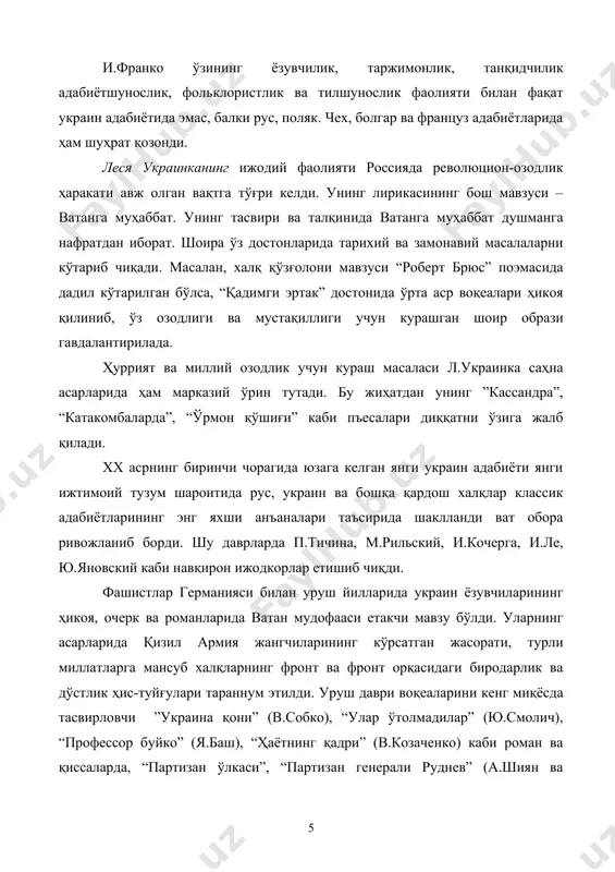 нинг тасвири ва талқинида ватанга муҳаббат душманга нафратдан иборат. шоира ўз достонларида тарихий ва замонавий масалаларни кўтариб чиқади. масалан, халқ қўзғолони мавзуси “роберт брюс” поэмасида дадил кўтарилган бўлса, “қадимги эртак” достонида ўрта аср воқеалари ҳикоя қилиниб, ўз озодлиги ва мустақиллиги учун курашган шоир образи гавдалантирилада. ҳуррият ва миллий озодлик учун кураш масаласи л.украинка саҳна асарларида ҳам марказий ўрин тутади. бу жиҳатдан унинг ”кассандра”, “катакомбаларда”, “ўрмон қўшиғи” каби пъесалари диққатни ўзига жалб қилади. xx асрнинг биринчи чорагида юзага келган янги украин адабиёти янги ижтимоий тузум шароитида рус, украин ва бошқа қардош халқлар классик адабиётларининг энг яхши анъаналари таъсирида шаклланди ват обора ривожланиб борди. шу даврларда п.тичина, м.рильский, и.кочерга, и.ле, ю.яновский каби навқирон ижодкорлар етишиб чиқди. фашистлар германияси билан уруш йилларида украин ёзувчиларининг ҳикоя, очерк ва романларида ватан мудофааси етакчи мавзу бўлди. уларнинг асарларида қизил армия жангчиларининг кўрсатган жасорати, турли миллатларга мансуб халқларнинг фронт ва фронт орқасидаги биродарлик ва дўстлик ҳис-туйғулари тараннум …
