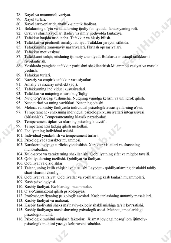 67. oʻquvchilar diqqatini rejali ravishda shakllantirib borish. 68. xotira nazariyalari. 69. xotira jarayonlari. 70. esda olib qolish, esda saqlash, esga tushirish va unutish. 71. xotira turlari. 72. xotiraning individual psixologik farqlari. 73. xotira va kasbiy faoliyat. 74. xotira bilan tafakkurning o‘zaro bog‘liqligi. 75. xotira va tafakkur haqida p.p.blonskiy ta’limoti. 76. xotira tasavvurlari. 77. kasbiy faoliyatda xayol, tafakkur va nutqning xususiyatlari. 78. xayol va muammoli vaziyat. 79. xayol turlari. 80. xayol jarayonlarida analitik-sintetik faoliyat. 81. bolalarning o’yin va kattalarning ijodiy faoliyatida fantaziyaning roli. 82. orzu va shirin xayollar. badiiy va ilmiy ijodiyotda fantaziya. 83. tafakkur haqida tushuncha. tafakkur va hissiy bilish. 84. tafakkur va predmetli amaliy faoliyat. tafakkur jarayon sifatida. 85. tafakkurning zamonaviy nazariyalari. fkrlash operasiyalari. 86. tafakkur motivasiyasi. 87. tafakkurni tadqiq etishning ijtimoiy ahamiyati. bolalarda mustaqil tafakkurni rivojlantirish. 88. yoshlarda yangicha tafakkur yuritishni shakllantirish.muammoli vaziyat va masala yechish. 89. tafakkur turlari. 90. nazariy va empirik tafakkur xususiyatlari. 91. amaliy va …