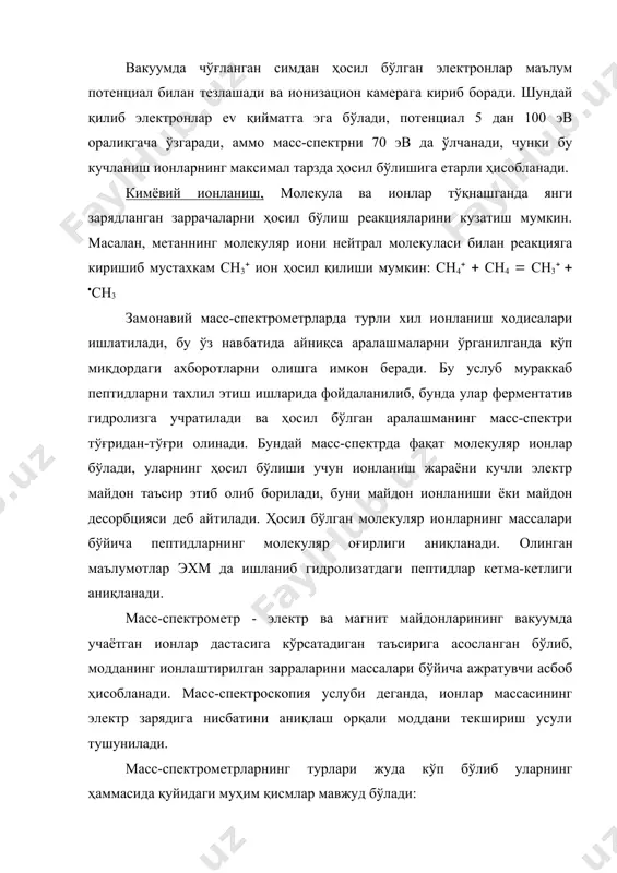 ни ўрганилганда кўп миқдордаги ахборотларни олишга имкон беради. бу услуб мураккаб пептидларни тахлил этиш ишларида фойдаланилиб, бунда улар ферментатив гидролизга учратилади ва ҳосил бўлган аралашманинг масс-спектри тўғридан-тўғри олинади. бундай масс-спектрда фақат молекуляр ионлар бўлади, уларнинг ҳосил бўлиши учун ионланиш жараёни кучли электр майдон таъсир этиб олиб борилади, буни майдон ионланиши ёки майдон десорбцияси деб айтилади. ҳосил бўлган молекуляр ионларнинг массалари бўйича пептидларнинг молекуляр оғирлиги аниқланади. oлинган маълумотлар эхм да ишланиб гидролизатдаги пептидлар кетма-кетлиги аниқланади. масс-спектрометр - электр ва магнит майдонларининг вакуумда учаётган ионлар дастасига кўрсатадиган таъсирига асосланган бўлиб, модданинг ионлаштирилган зарраларини массалари бўйича ажратувчи асбоб ҳисобланади. macс-спектроскопия услуби деганда, ионлар массасининг электр зарядига нисбатини аниқлаш орқали моддани текшириш усули тушунилади. масс-спектрометрларнинг турлари жуда кўп бўлиб уларнинг ҳаммасида қуйидаги муҳим қисмлар мавжуд бўлади: ўрганиладиган моддаларни масс-спектрометрга киритишнинг бирқанча усуллари мавжуд: совуқ ҳолда киритиш. бу усул газлар учун, ҳамда уй температурасида ва 10-2 мм.см.ус. босимида осон учадиган моддалар учун ишлатилади. иссиқ ҳолда …