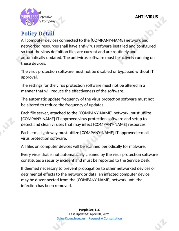 n. · delete spam, chain, or other junk mail without opening or forwarding the item. · never download files from unknown or suspicious sources. · always scan removable media from an unknown or non-{company-name} source (such as a cd or usb from a vendor) for viruses before using it. · back up critical data on a regular basis and store the data in a safe place. critical {company-name} data can be saved to network drives and are backed up on a periodic basis. contact the {company-name} it department for details. because new viruses are discovered every day, users should periodically check the anti-virus policy for updates. the {company-name} it department should be contacted for updated recommendations. purplesec, llc last updated: april 30, 2021 sales@purplesec.us | request a consultation image1.png