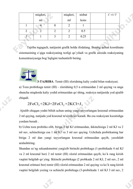 nga shuncha miqdorda kaliy yodid eritmasidan qo`shing, reaksiya natijasida yod ajralib chiqadi. ajralib chiqqan yodni bilish uchun uning yangi tayyorlangan kraxmal eritmasidan 2 ml quying, natijada yod kraxmal ta'sirida ko`karadi. bu esa reaksiyani kuzatishga yordam beradi . b) uchta toza probirka olib, biriga 4 ml kj eritmasidan, ikkinchisiga 2 ml kj va 2 ml suv, uchinchisiga esa 1 ml kj va 3 ml suv quying. uchchala probirkaning har biriga 2 ml dan yangi tayyorlangan kraxmal eritmasidan quyib, yaxshilab aralashtiring. shundan so`ng sekundometrni yurgizib birinchi probirkaga (1-probirkada 4 ml kj va 2 ml kraxmal bor) 2 ml temir (iii) xlorid eritmasidan quyib, ko`k rang kirish vaqtini belgilab qo`ying. ikkinchi probirkaga (2 probkada 2 ml kj, 2 ml suv, 2 ml kraxmal eritmasi bor) temir (iii) xlorid eritmasidan 2 ml quying va ko`k rang kirish vaqtini belgilab yozing va uchinchi probirkaga (3-probirkada 1 ml kj 3 ml suv, 2 ml kraxmal eritmasi …