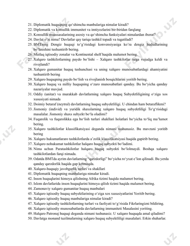 qanday farqi bor? 12. delimitatsiya va demarkatsiyaning o‘zaro bog‘liqligi va birbiridan farqi nimadan iborat? 13. aralash rejimli hududlar bilan xalqaro rejimli hududlarning asosiy farqi nimadan iborat? 14. antarktikaning xalqaro huquqiy rejimining o‘ziga xosligi nimadan iborat? 15. xalqaro tashkilotlarning paydo bo‘lishi va rivojlanishining xronologik tartibda tushuntirib bering 16. millatlar ligasining tashkil topishiga nima turtki boʻldi? 17. xalqaro huquqiy javobgarlik bilan qanday munosabatlar tartibga solinadi? 18. xalqaro huquqiy javobgarlik va xalqaro jinoyat o‘rtasida qanday bog‘liqlik mavjud? 19. xalqaro huquqiy javobgarlik bilan shug‘ullanuvchi qanday xalqaro institutlar mavjud? 20. diplomatik va konsullik huquqining o‘zaro aloqasi va tafovutlari nimalarda namoyon bo‘ladi? 21. diplomatik huquqning qo‘shimcha manbalariga nimalar kiradi? 22. diplomatik va konsullik immunitet va imtiyozlarini bir-biridan farqlang 23. konsullik muassasalarining asosiy va qo‘shimcha funksiyalari nimalardan iborat? 24. davlat o‘zi nima? davlatlar qay tariqa tashkil topadi va tugatiladi? 25. bmtning dengiz huquqi to’g’risidagi konvensiyasiga ko’ra dengiz hududlarining bo’linishini tushuntirib bering. 26. mutlaq iqtisodiy zonalar va kontinental …