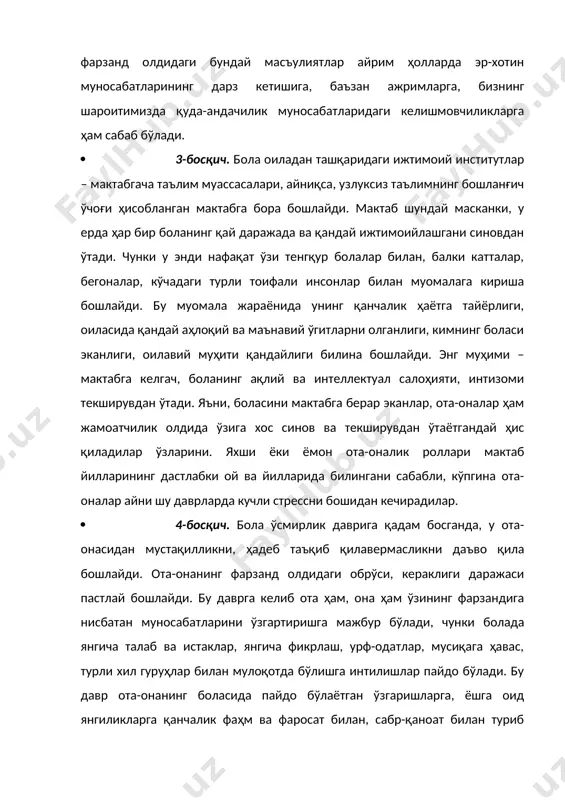 – мактабгача таълим муассасалари, айниқса, узлуксиз таълимнинг бошланғич ўчоғи ҳисобланган мактабга бора бошлайди. мактаб шундай масканки, у ерда ҳар бир боланинг қай даражада ва қандай ижтимоийлашгани синовдан ўтади. чунки у энди нафақат ўзи тенгқур болалар билан, балки катталар, бегоналар, кўчадаги турли тоифали инсонлар билан муомалага кириша бошлайди. бу муомала жараёнида унинг қанчалик ҳаётга тайёрлиги, оиласида қандай аҳлоқий ва маънавий ўгитларни олганлиги, кимнинг боласи эканлиги, оилавий муҳити қандайлиги билина бошлайди. энг муҳими – мактабга келгач, боланинг ақлий ва интеллектуал салоҳияти, интизоми текширувдан ўтади. яъни, боласини мактабга берар эканлар, ота-оналар ҳам жамоатчилик олдида ўзига хос синов ва текширувдан ўтаётгандай ҳис қиладилар ўзларини. яхши ёки ёмон ота-оналик роллари мактаб йилларининг дастлабки ой ва йилларида билингани сабабли, кўпгина ота-оналар айни шу даврларда кучли стрессни бошидан кечирадилар. · 4-босқич. бола ўсмирлик даврига қадам босганда, у ота-онасидан мустақилликни, ҳадеб таъқиб қилавермасликни даъво қила бошлайди. ота-онанинг фарзанд олдидаги обрўси, кераклиги даражаси пастлай бошлайди. бу даврга келиб ота …