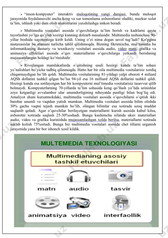 anaviy (matn, jadvallar, bezaklar va boshkalar), original (nutk, musika, videofilmlardan parchalar, telekadrlar, animasiya va boshkalar), turlarini bir dasturiy maxsulotda integrasiyalaydi. bunday integrasiya axborotni ruyxatdan utkazish va aks ettirishning turli kurilmalari, · muayyan vaqtdagi ish, o’z tabiatiga ko’ra statik bo’lgan matn va grafikadan farqli ravishda, audio va videosignallar faqat vaqtning ma’lum oralig’ida ko’rib chiqiladi. video va audio axborotlarni kompyuterda qayta ishlash va aks ettirish uchun markaziy prosessor tez xarakatchanligi, ma’lumotlarni uzatish shinasining o’tkazish qobiliyati operativ va video-xotira, katta sigimli tashqi xotira, xajm va kompyuter kirish- chiqish kanallari bo’yicha almashuvi tezligini taxminan ikki barovar oshirilishi talab etiladi, · “inson-kompyuter” interaktiv muloqotining yangi darajasi, bunda muloqot jarayonida foydalanuvchi ancha keng va xar tomonlama axborotlarni oladiki, mazkur xolat ta’lim, ishlash yoki dam olish sharoitlarini yaxshilashga imkon beradi. · multimedia vositalari asosida o’quvchilarga ta’lim berish va kadrlarni qayta tayorlashni yo’lga qo’yish xozirgi kunning dolzarb masalasidir. multimedia tushunchasi 90-yillar boshida xayotimizga kirib keldi. uning o’zi nima …