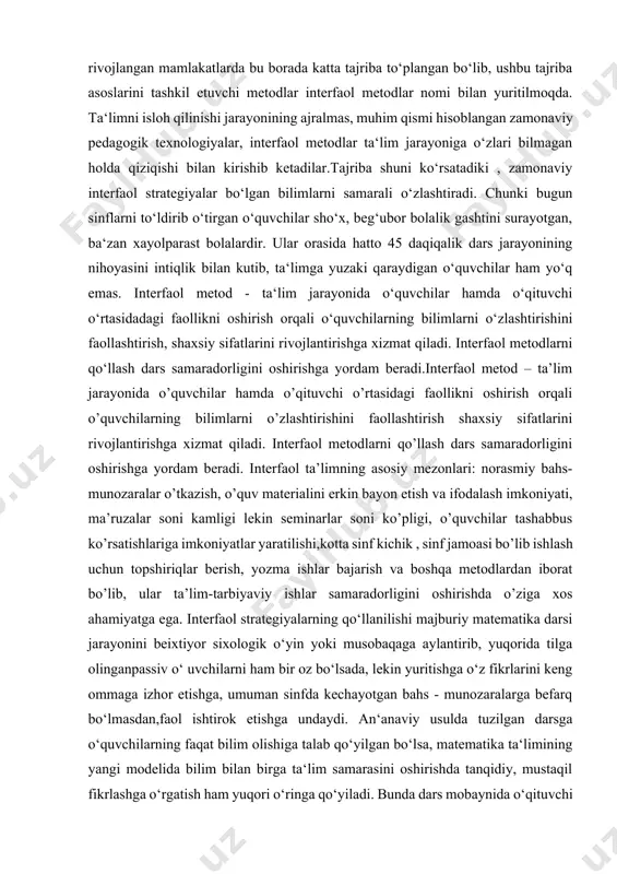 iyatini nazorat qilish, ular tomonidan egallangan bilim, ko‘nikma hamda malakalar darajasini baholash o‘qituvchidan yuksak pedagogik mahorat hamda ta‘lim jarayoniga nisbatan yangicha yondashuvni talab etadi. bugungi kunda bir qator rivojlangan mamlakatlarda bu borada katta tajriba to‘plangan bo‘lib, ushbu tajriba asoslarini tashkil etuvchi metodlar interfaol metodlar nomi bilan yuritilmoqda. ta‘limni isloh qilinishi jarayonining ajralmas, muhim qismi hisoblangan zamonaviy pedagogik texnologiyalar, interfaol metodlar ta‘lim jarayoniga o‘zlari bilmagan holda qiziqishi bilan kirishib ketadilar.tajriba shuni ko‘rsatadiki , zamonaviy interfaol strategiyalar bo‘lgan bilimlarni samarali o‘zlashtiradi. chunki bugun sinflarni to‘ldirib o‘tirgan o‘quvchilar sho‘x, beg‘ubor bolalik gashtini surayotgan, ba‘zan xayolparast bolalardir. ular orasida hatto 45 daqiqalik dars jarayonining nihoyasini intiqlik bilan kutib, ta‘limga yuzaki qaraydigan o‘quvchilar ham yo‘q emas. interfaol metod - ta‘lim jarayonida o‘quvchilar hamda o‘qituvchi o‘rtasidadagi faollikni oshirish orqali o‘quvchilarning bilimlarni o‘zlashtirishini faollashtirish, shaxsiy sifatlarini rivojlantirishga xizmat qiladi. interfaol metodlarni qo‘llash dars samaradorligini oshirishga yordam beradi.interfaol metod – ta’lim jarayonida o’quvchilar hamda o’qituvchi o’rtasidagi faollikni oshirish …