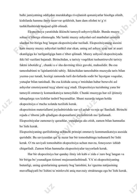 a uchun mavzu, fonoyozuv ishlab chiqariladi. zamon bilan hamnafas ekspozitsiyalar tayyorlash kerak. har bir ekspozitsiya har qanday ilmiy ish kabi o`zida o`zaro bog`langan va bir biriga bo`ysunadigan tizimni mujassamlashtiradi. ya`ni ekspozitsiyaning butunligi, uning qismlarining qonuniy bog`lanishini, ko`rgazma natijasining muvaffaqiyatli bo`lishini ta`minlovchi aniq mavzuiy strukturaga ega bo`lishi kerak. ekspozitsiya ko`rgazmasida uning asosiy jihatlari, ya`ni ilmiy kansepsiya, ekspozitsiyaning g`oyaviy yo`nalishi va muzeyga xosligi aks etadi. mavzuiy strukturani ishlab chiqish murakkab ish bo`lib, uni ilmiy jihatlari nazarda tutiladi. har bir tarix muzeylari o`z vazifasi, fondi, davlatlar, region, shaharlar o`rtasidagi tutgan o`rniga qarab o`ziga mos keluvchi ekspozitsiya strukturasini ishlab chiqadi. masalan umumtarixiy muzeylarda qadimdan to hozirgi kungacha bo`lgan tarixiy jarayonlar qamrab olinadi. masalan har bir davriy iqtisodiy-ijtimoiy o`zgarish jihatdan davrlashtirishda avvalo tarixiylikka e`tibor berish kerak. bo`limlarda ichki formatsion ilmiy davrlashtirishga, keyin uning mavzulariga tarixiy jarayonlar rivojiga qarab o`zaro bog`lanishini ta`minlashga e`tibor beriladi. mavzu yoki uning ichidagi kichik mavzular bitta yoki bir nechta ekspozitsion komplekslardan …