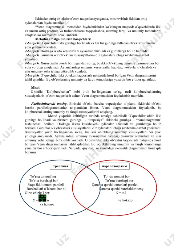 ni shakllantirish. metodni amalga oshirish bosqichlari: 1-bosqich. o`quvchilar ikki guruhga bo`linadi va har bir guruhga bittadan ob’ekt (tushuncha yoki predmet) beriladi. 2-bosqich. doskaga ikkita kesishuvchi aylanalar chiziladi va guruhlarga bo`lib beriladi. 3-bosqich. guruhlar o`z ob’ektlari xususiyatlarini o`z aylanalari ichiga navbatma-navbat yozishadi. 4-bosqich. xususiyatlar yozib bo`lingandan so`ng, bu ikki ob’ektning umumiy xususiyatlari bor yoki yo`qligi aniqlanadi. aylanalardagi umumiy xususiyatlar haqidagi yozuvlar o`chiriladi va ular umumiy soha ichiga bitta qilib yoziladi. 5-bosqich. o`quvchilar ikki ob’ektni taqqoslash natijasida hosil bo`lgan venn diagrammasini tahlil qiladilar. bu ob’ektlarning umumiy va farqli tomonlariga yana bir bor e’tibor qaratiladi. misol. 8-sinfda “ko`pburchaklar” bobi o`tib bo`lingandan so`ng, turli ko`pburchaklarning xususiyatlarini o`zaro taqqoslash uchun venn diagrammasidan foydalanish mumkin. faollashtiruvchi mashq. birinchi ob’ekt: barcha trapesiyalar to`plami; ikkinchi ob’ekt: barcha parallelogrammlarlar to`plamidan iborat. venn diagrammasidan foydalanib, bu ko`pburchaklarning umumiy va farqli xususiyatlarini aniqlang. metod yuqorida keltirilgan tartibda amalga oshiriladi: o`quvchilar oldin ikki guruhga bo`linadi va birinchi guruhga - “trapesiya”, ikkinchi guruhga …
