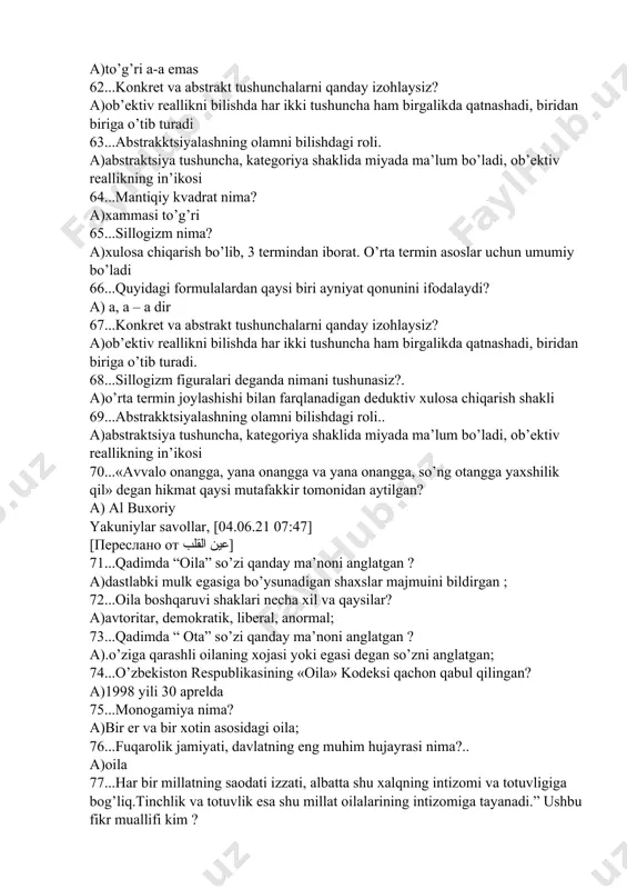 i ayniyat qonunini ifodalaydi? a) a, a – a dir 67...konkret va abstrakt tushunchalarni qanday izohlaysiz? a)ob’ektiv reallikni bilishda har ikki tushuncha ham birgalikda qatnashadi, biridan biriga o’tib turadi. 68...sillogizm figuralari deganda nimani tushunasiz?. a)o’rta termin joylashishi bilan farqlanadigan deduktiv xulosa chiqarish shakli 69...abstrakktsiyalashning olamni bilishdagi roli.. a)abstraktsiya tushuncha, kategoriya shaklida miyada ma’lum bo’ladi, ob’ektiv reallikning in’ikosi 70...«avvalo onangga, yana onangga va yana onangga, so’ng otangga yaxshilik qil» degan hikmat qaysi mutafakkir tomonidan aytilgan? a) al buxoriy yakuniylar savollar, [04.06.21 07:47] [переслано от عين القلب] 71...qadimda “oila” so’zi qanday ma’noni anglatgan ? a)dastlabki mulk egasiga bo’ysunadigan shaxslar majmuini bildirgan ; 72...oila boshqaruvi shaklari necha xil va qaysilar? a)avtoritar, demokratik, liberal, anormal; 73...qadimda “ ota” so’zi qanday ma’noni anglatgan ? a).o’ziga qarashli oilaning xojasi yoki egasi degan so’zni anglatgan; 74...o’zbekiston respublikasining «oila» kodeksi qachon qabul qilingan? a)1998 yili 30 aprelda 75...monogamiya nima? a)bir er va bir xotin asosidagi oila; 76...fuqarolik jamiyati, …