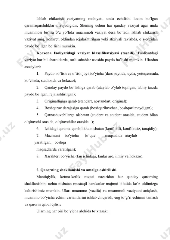 at o’zining murakkabligi, to’xtovsizligi, jo’shqinligi, noaniqligi va nizoliligi bilan xarakterlanadi. vaziyatning murakkabligi uning tarkibini tashkil qiluvchi elementlarining ko’pliligidan. chunki ularning barchasini inobatga olish kerak. to’xtovsizlik (jo’shqinlik) undagi elementlarning o’zgaruvchanligidan. muammoli vaziyat natijasida bo’layotgan o’zgarishlarni, qaror shakllanayotganda ham qabul qilina yotganda ham oldindan bilish mumkin emas, bu esa uning noaniqligini ko’rsatadi. muammo paydo bo’lib uni qanday xal qilish kerak degan fikr tug’ilgandan keyin, qo’shimcha ma’lumot yig’ish zarurligi ma’lum bo’ladi. bu qo’shimcha ma’lumot muammoli vaziyatdagi noaniqlikni iloji boricha kamaytiradi. muammoli vaziyatni anglashda e’tiborga nafaqat bor va bizga ma’lum jixatlar olinadi. shu bilan birga vaziyat qanday rivojlanishi mumkinligini ko’rsatadigan jixatlari ham o’rganiladi. vaziyatni prognozashtirish (oldindan aytib berish) u bo’yicha etmayotgan, lekin kerak bo’lgan ma’lumotlarni aniqlash, va bo’lajak vaziyat modelini qurish bilan xarakterlanadi. 2. echim variantlarini ishlab chiqish. muammo aniqlanib, muammoli vaziyat o’rganilgandan keyin ushbu muammoni qanday qilib echib bo’ladi, degan savol tug’iladi. vaziyatning nostandartligi muammoni echishda eski, mavjud tajribani ishlatishni qiyinlashtiradi, xatto yo’qqa …