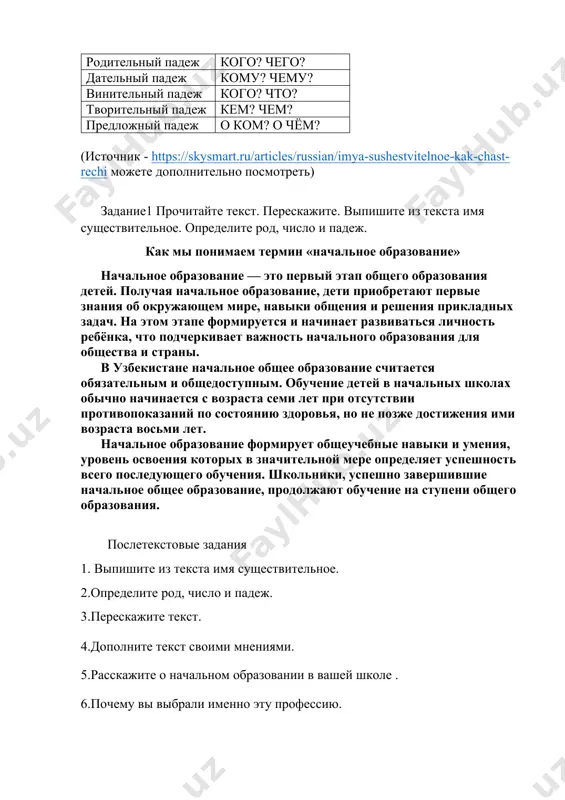 жам. при этом будет меняться их окончание. чтобы определить падеж существительного, нужно задать к нему вопрос. название падежа падежные вопросы именительный падеж кто? что? родительный падеж кого? чего? дательный падеж кому? чему? винительный падеж кого? что? творительный падеж кем? чем? предложный падеж о ком? о чём? (источник - https://skysmart.ru/articles/russian/imya-sushestvitelnoe-kak-chast-rechi можете дополнительно посмотреть) задание1 прочитайте текст. перескажите. выпишите из текста имя существительное. определите род, число и падеж. как мы понимаем термин «начальное образование» начальное образование — это первый этап общего образования детей. получая начальное образование, дети приобретают первые знания об окружающем мире, навыки общения и решения прикладных задач. на этом этапе формируется и начинает развиваться личность ребёнка, что подчеркивает важность начального образования для общества и страны. в узбекистане начальное общее образование считается обязательным и общедоступным. обучение детей в начальных школах обычно начинается с возраста семи лет при отсутствии противопоказаний по состоянию здоровья, но не позже достижения ими возраста восьми лет. начальное …