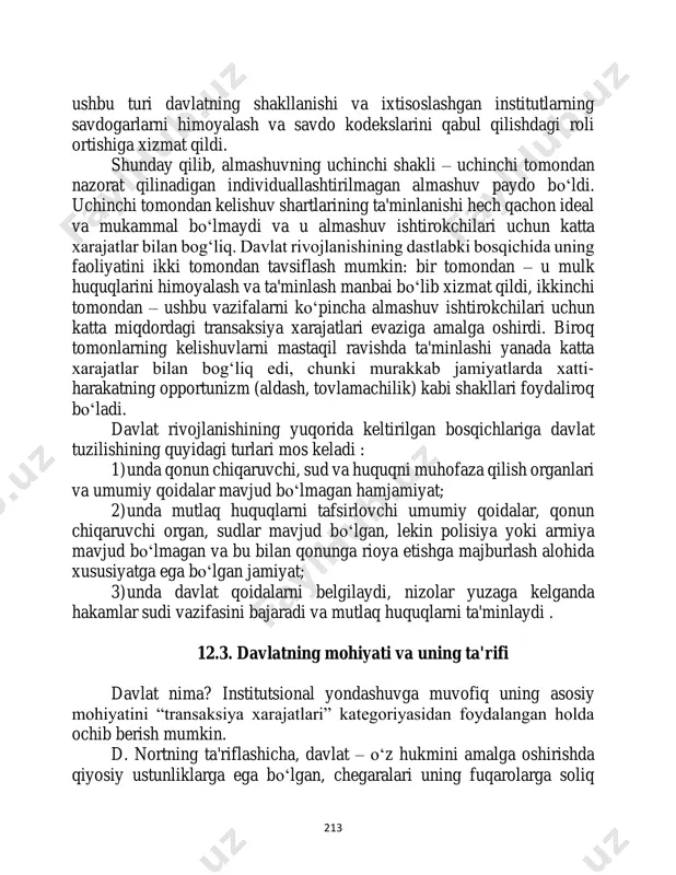 ning 213 ushbu turi davlatning shakllanishi va ixtisoslashgan institutlarning savdogarlarni himoyalash va savdo kodekslarini qabul qilishdagi roli ortishiga xizmat qildi. shunday qilib, almashuvning uchinchi shakli – uchinchi tomondan nazorat qilinadigan individuallashtirilmagan almashuv paydo bo‘ldi. uchinchi tomondan kelishuv shartlarining ta'minlanishi hech qachon ideal va mukammal bo‘lmaydi va u almashuv ishtirokchilari uchun katta xarajatlar bilan bog‘liq. davlat rivojlanishining dastlabki bosqichida uning faoliyatini ikki tomondan tavsiflash mumkin: bir tomondan – u mulk huquqlarini himoyalash va ta'minlash manbai bo‘lib xizmat qildi, ikkinchi tomondan – ushbu vazifalarni ko‘pincha almashuv ishtirokchilari uchun katta miqdordagi transaksiya xarajatlari evaziga amalga oshirdi. biroq tomonlarning kelishuvlarni mastaqil ravishda ta'minlashi yanada katta xarajatlar bilan bog‘liq edi, chunki murakkab jamiyatlarda xatti- harakatning opportunizm (aldash, tovlamachilik) kabi shakllari foydaliroq bo‘ladi. davlat rivojlanishining yuqorida keltirilgan bosqichlariga davlat tuzilishining quyidagi turlari mos keladi : 1) unda qonun chiqaruvchi, sud va huquqni muhofaza qilish organlari va umumiy qoidalar mavjud bo‘lmagan hamjamiyat; 2) unda mutlaq huquqlarni tafsirlovchi …