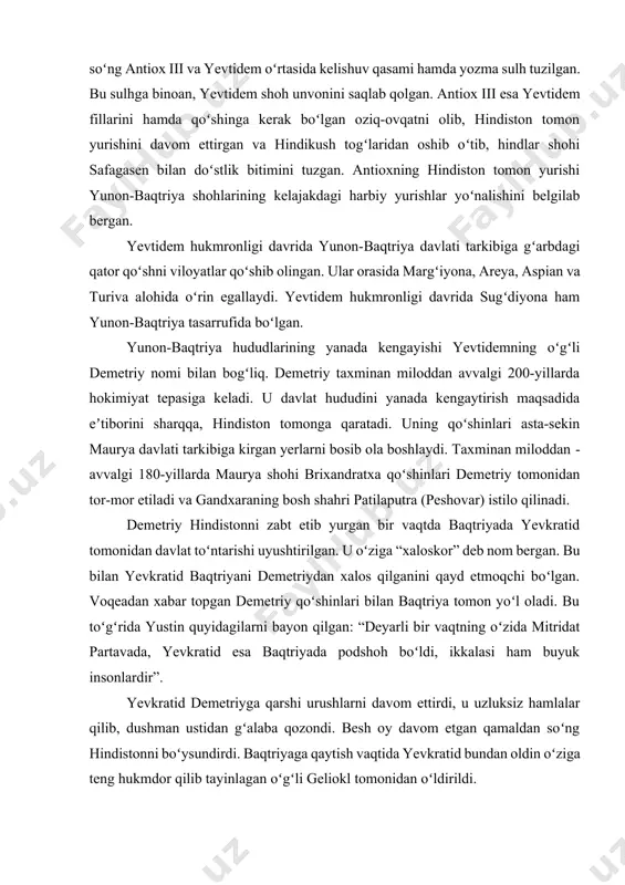 da yevtidemning oʻgʻli demetriy ham qatnashgan. polibiyning yozishicha, antiox iii demetriyni iliq kutib olgan. uning qaddi-qomati, soʻzlashish madaniyatini shoh unvoniga loyiq koʻrgan va qizlaridan birini tortiq qilib, otasining shohlik unvonini saqlab qolishiga rozi boʻlgan. muzokaralardan soʻng antiox iii va yevtidem oʻrtasida kelishuv qasami hamda yozma sulh tuzilgan. bu sulhga binoan, yevtidem shoh unvonini saqlab qolgan. antiox iii esa yevtidem fillarini hamda qoʻshinga kerak boʻlgan oziq-ovqatni olib, hindiston tomon yurishini davom ettirgan va hindikush togʻlaridan oshib oʻtib, hindlar shohi safagasen bilan doʻstlik bitimini tuzgan. antioxning hindiston tomon yurishi yunon-baqtriya shohlarining kelajakdagi harbiy yurishlar yoʻnalishini belgilab bergan. yevtidem hukmronligi davrida yunon-­baqtriya davlati tarkibiga gʻarbdagi qator qoʻshni viloyatlar qoʻshib olingan. ular orasida margʻiyona, areya, aspian va turiva alohida oʻrin egallaydi. yevtidem hukmronligi davrida sugʻdiyona ham yunon-baqtriya tasarrufida boʻlgan. yunon-baqtriya hududlarining yanada kengayishi yevtidemning oʻgʻli demetriy nomi bilan bogʻliq. demetriy taxminan miloddan avvalgi 200-yillarda hokimiyat tepasiga keladi. u davlat hududini yanada kengaytirish maqsadida eʼtiborini …