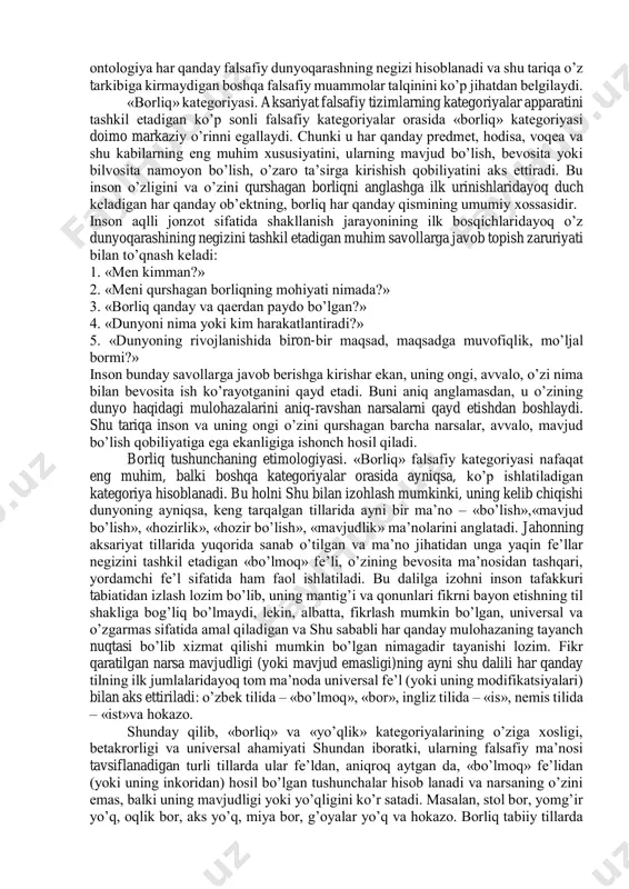 nglatmaydi. o’quv kurslarida asosiy falsafiy muammolarni o’rganish odatda ontologiyadan boshlanadi. ontologiya falsafiy bilimlarning alohida sohasi bo’lib, unda borliq va yo’qlik, mavjudlik va nomavjudlik muammolariga doir masalalarning keng doirasi o’rganiladi, shuningdek, mavjudlik sifatiga ega bo’lgan barcha narsalarning mohiyati aniqlanadi. «ontologiya» atamasi falsafada faqat xvii asrdan beri ishlatiladi, lekin u yunoncha o’zaklarga ega bo’lib («ontos» –«borliq», «logos» – «so’z», «ta’limot»), borliq haqidagi ta’limot degan ma’noni anglatadi.ontologiya falsafada alohida o’rin egallaydi. ikki yarim ming yillik faol falsafiy izlanishlar natijasida falsafiy bilim tizimida ontologiyadan tashqari falsafaning muhim falsafiy mazmun kasb etadigan gnoseologiya, aksiologiya, ijtimoiy falsafa, axloq, estetika, mantiq kabi tarkibiy qismlari paydo bo’ldi. lekin ularning barchasi zamirida ontologiya yotadi. o’z navbatida, ontologiya har qanday falsafiy dunyoqarashning negizi hisoblanadi va shu tariqa o’z tarkibiga kirmaydigan boshqa falsafiy muammolar talqinini ko’p jihatdan belgilaydi. «borliq» kategoriyasi. aksariyat falsafiy tizimlarning kategoriyalar apparatini tashkil etadigan ko’p sonli falsafiy kategoriyalar orasida «borliq» kategoriyasi doimo markaziy o’rinni egallaydi. chunki u har …