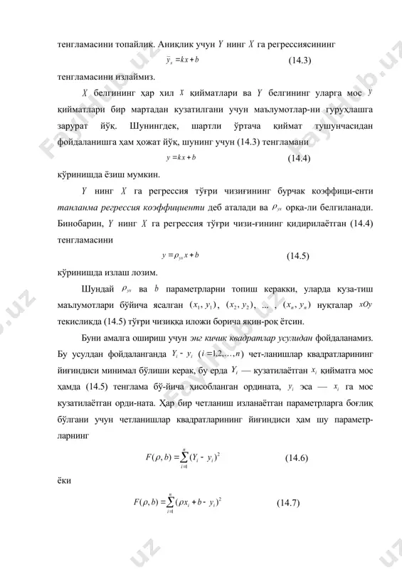 грессия коэффициенти деб аталади ва орқа-ли белгиланади. бинобарин, нинг га регрессия тўғри чизи-ғининг қидирилаётган (14.4) тенгламасини (14.5) кўринишда излаш лозим. шундай ва параметрларни топиш керакки, уларда куза-тиш маълумотлари бўйича ясалган , , ... , нуқталар текисликда (14.5) тўғри чизиққа иложи борича яқин-роқ ётсин. буни амалга ошириш учун энг кичик квадратлар усулидан фойдаланамиз. бу усулдан фойдаланганда ( ) чет-ланишлар квадратларининг йиғиндиси минимал бўлиши керак, бу ерда — кузатилаётган қийматга мос ҳамда (14.5) тенглама бў-йича ҳисобланган ордината, эса — га мос кузатилаётган орди-ната. ҳар бир четланиш изланаётган параметрларга боғлиқ бўлгани учун четланишлар квадратларининг йиғиндиси ҳам шу параметр-ларнинг (14.6) ёки (14.7) функцияси бўлади. минимумни топиш учун мос хусусий ҳосилаларни нолга тенглаймиз: . (14.8) бу иккита чизиқли тенгламалар системасини ва га нисбатан ечиб, изланаётган параметрларни топамиз: ; (14.9) . (14.10) худди шунга ўхшаш равишда нинг га регрессия тўғри чизиғининг (14.11) танланма тенгламасини топиш мумкин, бу ерда — нинг га танланма регрессия коэффициенти. 14.1 – …