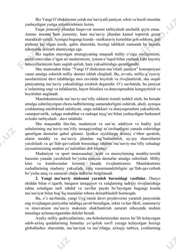 siyosat masalalari yetarlicha o’rin egallaydi. ammo ularda negadir ma’naviy-ma’rifiy sohalar, ushbu io’nalishdagi islohotlar bilan bog’liq serqirra jarayonlar yetarlicha o’z aksini topmagan. natija esa ma’lum, ya’ni bugungi kunga kelib ma’naviy sohadagi voqelik va jarayonlarni huquqiy tartibga solish ishlarini yangi bosqichga ko’tarish va bunda zamon talablarini, yangi o’zbekistonning mustahkam poydevorini qo’yish ehtiyojlarini hisobga olish zarurati yetilgan. shu munosabat bilan mamlakatimizning keyingi davrga mo’ljallangan taraqqiyot strategiyasida albatta ma’naviy-ma’rifiy islohotlarga alohida bulim ajratilishi darkor. istiqbolda bu sohada amalga oshirishimiz kerak bo’lgan faoliyat ko’lami va salmog’i, ahamiyati va yo’nalishlari, bu jabhada ham natijadorlikka erishi zarurati o’zbekistonning 2023-2032-yillarga mo’ljallangan ma’naviy taraqqiyot strategiyasini ishlab chiqishni vauni davlat siyosatining tarkibiy qismiga aylantirishni talab qilmoqda. bu muhim vazifa, o’z navbatida, ilm-fan, madaniyat va san’at, adabiyot va badiiy ijodiyot sohalarining ma’naviy-ma’rifiy taraqqiyotdagi ta’sirchanligini yanada oshirishga doyr ko’shimcha chora-tadbirlarni taqozo etmoqda. yangi o’zbekistonni barpo etish nuqtai nazaridan bunday jarayon jamiyat ma’naviy hayotining bir bosqichidan ikkinchisiga o’tish davri bo’lib, bu boradagi o’zgarishlarning …