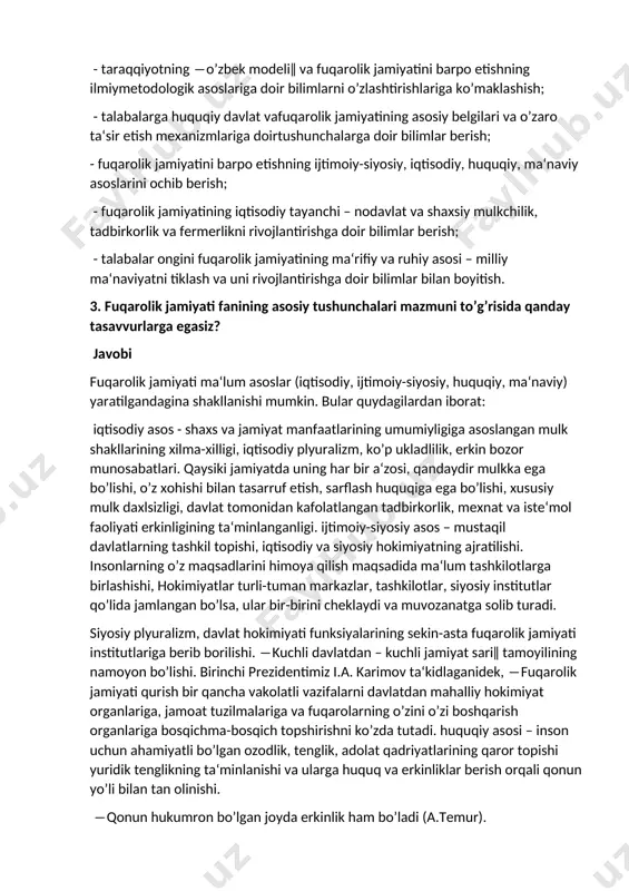 paydo bo’ladigan muammolar va ularning echimlariga doir bilimlarni singdirish; - talabalarga fuqarolik jamiyatiga doir nazariy ishlanmalarni tahlil qilish ko’nikmalarini shakllantirishlarida ularga har tomonlama ko’mklashish; - taraqqiyotning ―o’zbek modeli‖ va fuqarolik jamiyatini barpo etishning ilmiymetodologik asoslariga doir bilimlarni o’zlashtirishlariga ko’maklashish; - talabalarga huquqiy davlat vafuqarolik jamiyatining asosiy belgilari va o’zaro ta‘sir etish mexanizmlariga doirtushunchalarga doir bilimlar berish; - fuqarolik jamiyatini barpo etishning ijtimoiy-siyosiy, iqtisodiy, huquqiy, ma‘naviy asoslarini ochib berish; - fuqarolik jamiyatining iqtisodiy tayanchi – nodavlat va shaxsiy mulkchilik, tadbirkorlik va fermerlikni rivojlantirishga doir bilimlar berish; - talabalar ongini fuqarolik jamiyatining ma‘rifiy va ruhiy asosi – milliy ma‘naviyatni tiklash va uni rivojlantirishga doir bilimlar bilan boyitish. 3. fuqarolik jamiyati fanining asosiy tushunchalari mazmuni to’g’risida qanday tasavvurlarga egasiz? javobi fuqarolik jamiyati ma‘lum asoslar (iqtisodiy, ijtimoiy-siyosiy, huquqiy, ma‘naviy) yaratilgandagina shakllanishi mumkin. bular quydagilardan iborat: iqtisodiy asos - shaxs va jamiyat manfaatlarining umumiyligiga asoslangan mulk shakllarining xilma-xilligi, iqtisodiy plyuralizm, ko’p ukladlilik, erkin bozor munosabatlari. …