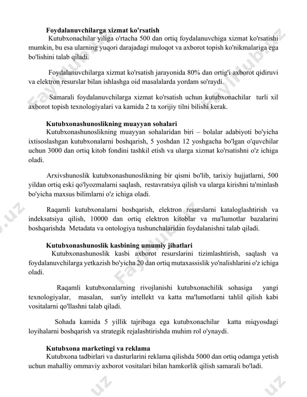 0 dan ortiq foydalanuvchiga xizmat ko'rsatishi mumkin, bu esa ularning yuqori darajadagi muloqot va axborot topish ko'nikmalariga ega bo'lishini talab qiladi. foydalanuvchilarga xizmat ko'rsatish jarayonida 80% dan ortig'i axborot qidiruvi va elektron resurslar bilan ishlashga oid masalalarda yordam so'raydi. samarali foydalanuvchilarga xizmat ko'rsatish uchun kutubxonachilar turli xil axborot topish texnologiyalari va kamida 2 ta xorijiy tilni bilishi kerak. kutubxonashunoslikning muayyan sohalari kutubxonashunoslikning muayyan sohalaridan biri – bolalar adabiyoti bo'yicha ixtisoslashgan kutubxonalarni boshqarish, 5 yoshdan 12 yoshgacha bo'lgan o'quvchilar uchun 3000 dan ortiq kitob fondini tashkil etish va ularga xizmat ko'rsatishni o'z ichiga oladi. arxivshunoslik kutubxonashunoslikning bir qismi bo'lib, tarixiy hujjatlarni, 500 yildan ortiq eski qo'lyozmalarni saqlash, restavratsiya qilish va ularga kirishni ta'minlash bo'yicha maxsus bilimlarni o'z ichiga oladi. raqamli kutubxonalarni boshqarish, elektron resurslarni kataloglashtirish va indeksatsiya qilish, 10000 dan ortiq elektron kitoblar va ma'lumotlar bazalarini boshqarishda metadata va ontologiya tushunchalaridan foydalanishni talab qiladi. kutubxonashunoslik kasbining umumiy jihatlari kutubxonashunoslik kasbi axborot …