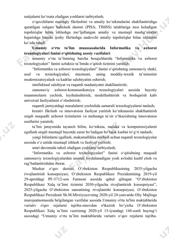 modellashtirish va boshqarish kabi universal faoliyatlarni o‘zlashtirish; raqamli jamiyatdagi masalalarni yechishda samarali texnologiyalarni tanlash; kreativ fikrlash va innovatsion faoliyat yuritish ko‘nikmasini shakllantirish orqali maqsadli axborot tizimlarini va mehnatga ta’sir o‘tkazishning innovatsion usullarini yaratish; ta’lim jarayonida tayanch bilim, ko‘nikma, malaka va kompetensiyalarni egallash orqali mustaqil hayotda zarur bo‘ladigan bo‘lajak kasbni to‘g‘ri tanlash; yangi bilimlarni egallash, mukamallikka erishish uchun raqamli texnologiyalar asosida o‘z ustida mustaqil ishlash va faoliyat yuritish; umri davomida tahsil oladigan yoshlarni tarbiyalash; “informatika va axborot texnologiyalari” fanini o‘qitishning maqsadi zamonaviy texnologiyalardan unumli foydalanadigan yosh avlodni kashf etish va rag‘batlantirishdan iborat. mazkur o‘quv dasturi o‘zbekiston respublikasining 2035-yilgacha rivojlantirish konsepsiyasi, o‘zbekiston respublikasi prezidentining 2019-yil 29-apreldagi pf-5712-son farmoni asosida qabul qilingan “o‘zbekiston respublikasi xalq ta’limi tizimini 2030-yilgacha rivojlantirish konsepsiyasi”, 2025-yilgacha o‘zbekiston sanoatining rivojlanishi konsepsiyasi, o‘zbekiston respublikasi prezidenti sh.m.mirziyoyevning 2020-yil 24-yanvarda oliy majlisga murojaatnomasida belgilangan vazifalar asosida umumiy o'rta ta'lim maktablarida variativ o'quv rejalarni tajriba-sinovdan o'tkazish bo’yicha o‘zbekiston respublikasi xalq ta’limi vazirining 2020-yil …