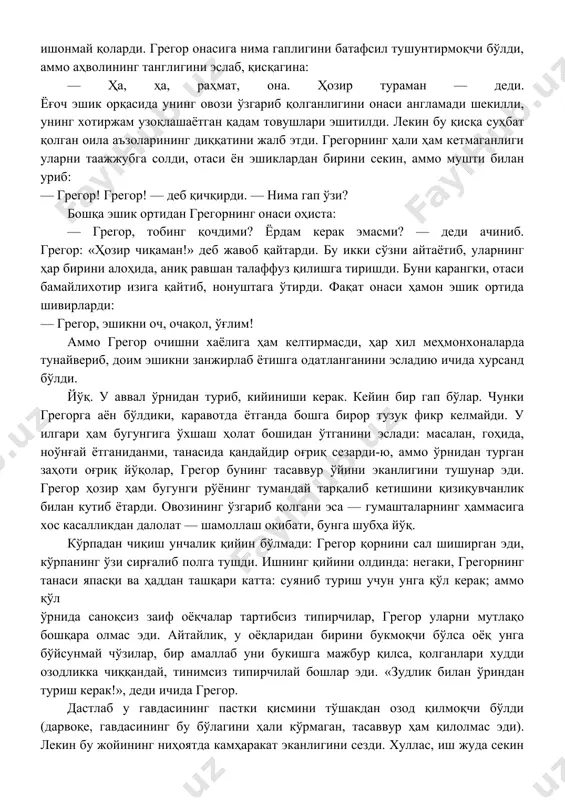 адиган навбатчи — грегорнинг кечикканини хўжайинга аллақачон етказган. бу бефаросат ва иродасиз одам — хўжайиннинг ўнг қўли. тобим қочиб қолди, деса-чи? йўқ, бу ноқулай — шубҳа туғдириши мумкин, чунки грегор беш йил хизмат мобайнида бирор марта ҳам касал бўлган эмас. агар тоби қочиб қолса, хўжайин дарров касса беморхонасининг врачини судраб келади. ота-онасига грегорни кўрсатиб, врачнинг фикрини, «дунёда касал одам йўқ, лекин ҳамма меҳнатдан қочади», деган фикрини рўкач қилиб, ҳеч кимнинг оғзини очирмайди. ахир, грегор бугунги аҳволида ўзича ҳақ-ку… фақат шунча ухласа ҳам уйқуга тўймаганига ҳайрон эди. шуниси бўлмаганда, грегор ўзини деярли яхши ҳис қилар, ҳатто ўлгудек оч эди. у ётган жойидан туришга юраги бетламай, шуларни ўйлар экан, соат чорак кам еттига занг урди, кимдир эшикни секин тақиллатди. — грегор, — (чақирган онаси эди), — соат чорак кам етти бўлди, жўнашинг керак эди-ку? бу меҳрибон овоз! лекин грегор ўз жавобидан — бўғзидан чиққан ғалати товушлардан қўрқиб кетди. гарчи бу ўз овози …