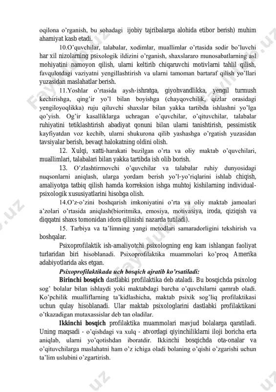 a etnopsixologik xususiyatlariga, ularni kamolotga yetkazish maqsadi va vazifalariga monandligi nuqtai nazaridan tahlil qilish. 8. maktabning istiqboli bilan bog‟liq bo‟lgan, ilmiy jihatdan asoslangan modelini o‟quvchilar bilan hamkorlikda yaratish. umumta‟lim va yangi tipdagi maktablarda ta‟lim-tarbiya jarayonining samaradorligini psixologik-pedagogik diagnostika qilishda qatnashish, unga o‟zgartirishlar, tuzatishlar kiritish, oqibat natijada o‟quvchilarning ruhiy jihatdan taraqqiy etishi muammosini maqsadga muvofiq hal qilinishi uchun xizmat qilsin. 9. o‟quv motivlari, shaxsning yo‟nalishi, uni etnomadaniyat bilan bog‟liq, bo‟lgan qadriyatlarga yo‟naltirish xususiyatlarini hisobga olgan holda ta‟lim- tarbiya jarayoniga tuzatishlar kiritish. shaxslararo, etnik guruhlararo, millatlararo har xil ko‟rinishdagi ziddiyatlarning oldini olish uchun psixologik tadbirlarni ishlab chiqish (munozara, bahs uyushtirish, xalqlarning tarixi va madaniyatini oqilona o‟rganish, bu sohadagi ijobiy tajribalarga alohida etibor berish) muhim ahamiyat kasb etadi. 10.o‟quvchilar, talabalar, xodimlar, muallimlar o‟rtasida sodir bo‟luvchi har xil nizolarning psixologik ildizini o‟rganish, shaxslararo munosabatlarning asl mohiyatini namoyon qilish, ularni keltirib chiqaruvchi motivlarni tahlil qilish, favqulotdagi vaziyatni yengillashtirish va ularni tamoman bartaraf qilish yo‟llari yuzasidan …
