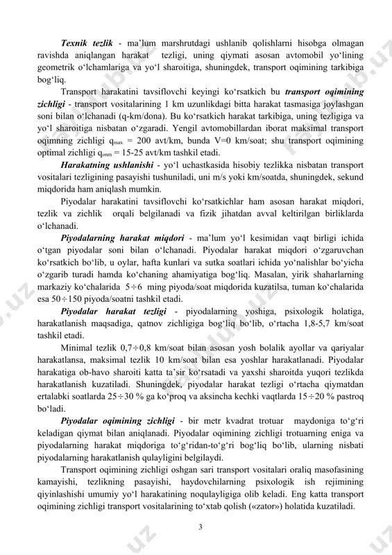 chorrahalar, temir yo‘l kesishmalari, qoplamaning notekis bo‘laklari mavjudligidan hamda transport oqimidagi avtomobillarning o‘zaro ta’siri natijasida) hisobiy aniqlanadigan tezlik. bu tezlik harakatlanuvchi laboratoriya yordamida bir necha marotaba real marshrut uzunasi bo‘yicha harakat tezligini o‘lchash orqali topiladi. aloqa tezligi avtomobil yo‘lining transport inshooti sifatida qanday ishlashini belgilovchi asosiy ko‘rsatkich sifatida yuritiladi. avtomobilning konstruktiv tezligi - ma’lum konstruksiyali avtomobilning maksimal tezligi, u asosan avtomobilning turiga bog‘liq ravishda o‘zgaradi, masalan, o‘rta va kichik litrajli yengil avtomobillar 200260 km/soat; kichik litrajli yengil avtomobillar 150200 km/soat; kichik yuk ko‘taruvchi avtomobillar 100120 km/soat va h.k. ni tashkil etadi. texnik tezlik - ma’lum marshrutdagi ushlanib qolishlarni hisobga olmagan ravishda aniqlangan harakat tezligi, uning qiymati asosan avtomobil yo‘lining geometrik o‘lchamlariga va yo‘l sharoitiga, shuningdek, transport oqimining tarkibiga bog‘liq. transport harakatini tavsiflovchi keyingi ko‘rsatkich bu transport oqimining zichligi - transport vositalarining 1 km uzunlikdagi bitta harakat tasmasiga joylashgan soni bilan o‘lchanadi (q-km/dona). bu ko‘rsatkich harakat tarkibiga, uning tezligiga va yo‘l …
