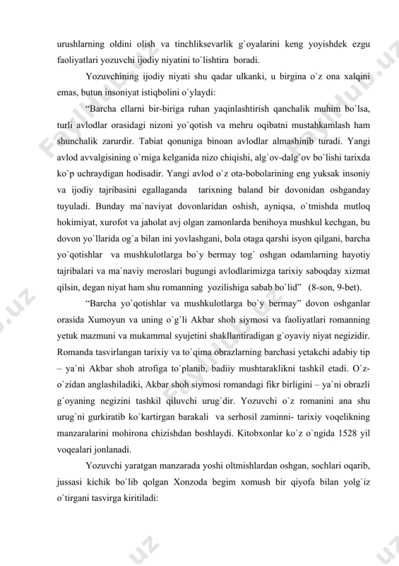 ib qoldirganliklarini yozuvchi obrazli tasavvur qila boshlaydi. ana shu obrazli g`oya xumoyun va akbar singari tarixiy shaxslar faoliyatlarini yozuvchi ruhiy olamiga muhrlab, ularning umuminsoniy ahamiyatga molik ulug` ishlari adovat tufayli kelib chiqadigan qirg`in-barot urushlarning oldini olish va tinchliksevarlik g`oyalarini keng yoyishdek ezgu faoliyatlari yozuvchi ijodiy niyatini to`lishtira boradi. yozuvchining ijodiy niyati shu qadar ulkanki, u birgina o`z ona xalqini emas, butun insoniyat istiqbolini o`ylaydi: “barcha ellarni bir-biriga ruhan yaqinlashtirish qanchalik muhim bo`lsa, turli avlodlar orasidagi nizoni yo`qotish va mehru oqibatni mustahkamlash ham shunchalik zarurdir. tabiat qonuniga binoan avlodlar almashinib turadi. yangi avlod avvalgisining o`rniga kelganida nizo chiqishi, alg`ov-dalg`ov bo`lishi tarixda ko`p uchraydigan hodisadir. yangi avlod o`z ota-bobolarining eng yuksak insoniy va ijodiy tajribasini egallaganda tarixning baland bir dovonidan oshganday tuyuladi. bunday ma`naviyat dovonlaridan oshish, ayniqsa, o`tmishda mutloq hokimiyat, xurofot va jaholat avj olgan zamonlarda benihoya mushkul kechgan, bu dovon yo`llarida og`a bilan ini yovlashgani, bola otaga qarshi isyon qilgani, barcha …