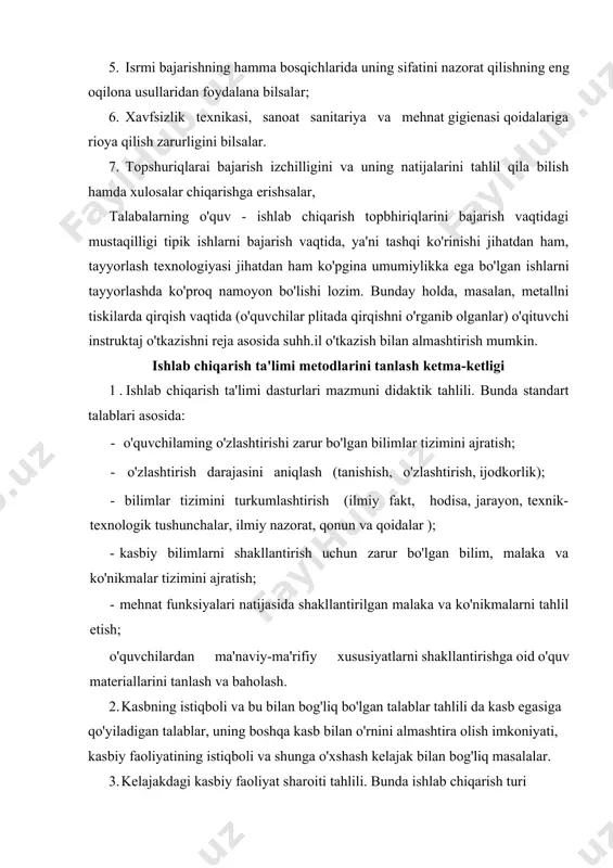 tanlash va baholash. 2. kasbning istiqboli va bu bilan bog'liq bo'lgan talablar tahlili da kasb egasiga qo'yiladigan talablar, uning boshqa kasb bilan o'rnini almashtira olish imkoniyati, kasbiy faoliyatining istiqboli va shunga o'xshash kelajak bilan bog'liq masalalar. 3. kelajakdagi kasbiy faoliyat sharoiti tahlili. bunda ishlab chiqarish turi (shaxsiy, kichik seriyadagi yoki yirik seriyadagi ishlab chiqarish), mehnatning tashkil qilinganlik sharoiti, ishlab chiqarishning mexanizatsiyalashgan yoki avtomatlashtirilgan darajasi. 4. didaktik tahlil natijasini hisobga olish, ya'ni ishlab chiqarish dasturi mazmunidan kelib chiqadigan didaktik maqsad: o'quvchilaming o'quv-o'rganish, o'quv-ishlab chiqarish faoliyati jarayonida qo'yilgan maqsadlarga erishish uchun zarur bo'lgan talablarni bajarish va o'quvchilarning mustaqil ishlay olishiga erishish. 5. asosiy didaktik maqsadlarga erishishni belgilash (ta'limiy, tarbiyaviy va rivojlantiruvchi). 6. tayyorlanayotgan bo'lajak kasb egalarining kasbiy faoliyati sharoitida va bu kasbning istiqbolda rivojlanishini tashkil etib hisobga olish (kasbiy zarur bo'lgan ijobiy sifat belgilari, bilim, malaka va ko'nikmalar ro'yxati). 7. ishlab chiqarish ta'limi darajalarining aniq maqsadlarini shakllantirish, ifodalash. 8. uyga berilgan topshlriqni …