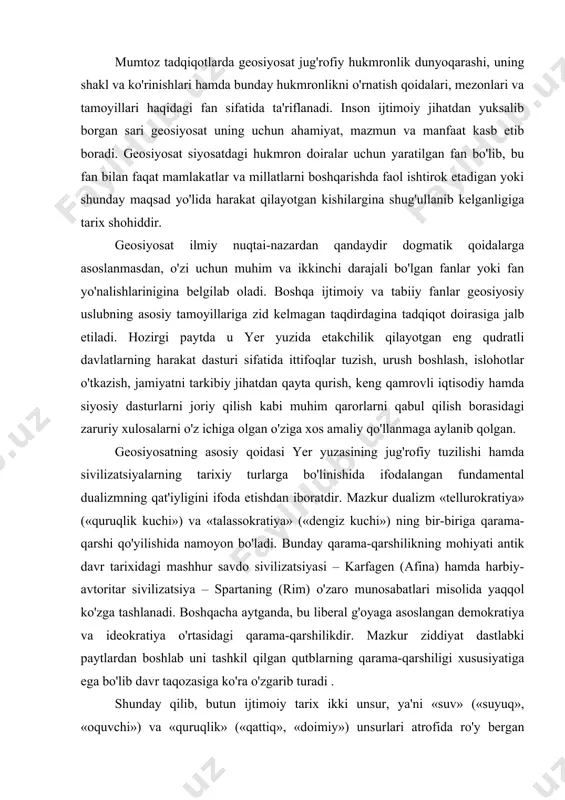 n. geosiyosatning asosiy qoidasi yer yuzasining jug'rofiy tuzilishi hamda sivilizatsiyalarning tarixiy turlarga bo'linishida ifodalangan fundamental dualizmning qat'iyligini ifoda etishdan iboratdir. mazkur dualizm «tellurokratiya» («quruqlik kuchi») va «talassokratiya» («dengiz kuchi») ning bir-biriga qarama-qarshi qo'yilishida namoyon bo'ladi. bunday qarama-qarshilikning mohiyati antik davr tarixidagi mashhur savdo sivilizatsiyasi – karfagen (afina) hamda harbiy-avtoritar sivilizatsiya – spartaning (rim) o'zaro munosabatlari misolida yaqqol ko'zga tashlanadi. boshqacha aytganda, bu liberal g'oyaga asoslangan demokratiya va ideokratiya o'rtasidagi qarama-qarshilikdir. mazkur ziddiyat dastlabki paytlardan boshlab uni tashkil qilgan qutblarning qarama-qarshiligi xususiyatiga ega bo'lib davr taqozasiga ko'ra o'zgarib turadi . shunday qilib, butun ijtimoiy tarix ikki unsur, ya'ni «suv» («suyuq», «oquvchi») va «quruqlik» («qattiq», «doimiy») unsurlari atrofida ro'y bergan jarayonlardan iborat. tellurokratiya, makonning muqimligi va undagi asosiy xususiyatlarning barqarorligi bilan harakterlanadi. sivilizasion darajada tellurokratiya insonlarning yirik uyushmalari, xalqlar, davlatlar, imperiyalar bo'ysunadigan o'troqlik, konservatizm, qat'iy huquqiy me'yorlarda namoyon bo'ladi. quruqlikning qattiqligi xalqlarning madaniy hayotiga ham jiddiy ta'sir ko'rsatadi, jumladan, ijtimoiy an'analarning barqarorligi …