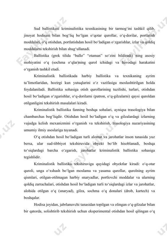 lardagi izlar va jarohatlar, alohida otilgan o‘q (snaryad), gilza, sochma o‘q donalari (drob, kartech) va boshqalar. hodisa joyidan, jabrlanuvchi tanasidan topilgan va olingan o‘q-gilzalar bilan bir qatorda, solishtirib tekshirish uchun eksperimental otishdan hosil qilingan o‘q va gilza, porox qoldiqlari, sochma o‘q namunalari ham tekshiruv obyektlari qatoriga kiradi. ballistik tadqiqot o‘tkazish vazifasi quyidagi masalalarni o‘z ichiga oladi. 1. tasniflashga oid masalalar bular quyidagilardir: o‘q-otar qurollarining tuzilishi bo‘yicha turlari, ularning har bir tur yoki guruhga tegishli bo‘lgan qismlari; o‘q, gilza qanday quroldan otilganligini (aynanlik yoki guruh mansubligini) aniqlash; otish qurollarini, patron, portlovchi moddalar va ularning qismlarini kelib chiqish (ishlab chiqish) usulini aniqlash; otish quroliga o‘xshash buyumlarni otish quroli qatoriga kiritish. 2. diagnostik masalalar: otish qurolining soz-nosozligi, otishga yaroqli ekanligi va quroldan o‘q o‘z-o‘zidan otilib ketishi mumkinligini aniqlash; 3. identifikatsiyaviy masalalar: otilgan o‘q va gilza avval bitta patronni tashkil qilganligini aniqlash; o‘q va gilzalar aynan qaysi quroldan otilganligini aniqlash. 4. otish qurolini qo‘llashdagi …