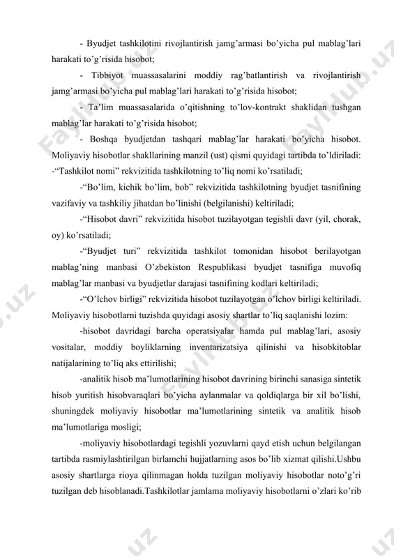 linishi va hisobkitoblar natijalarining to’liq aks ettirilishi; -analitik hisob ma’lumotlarining hisobot davrining birinchi sanasiga sintetik hisob yuritish hisobvaraqlari bo’yicha aylanmalar va qoldiqlarga bir xil bo’lishi, shuningdek moliyaviy hisobotlar ma’lumotlarining sintetik va analitik hisob ma’lumotlariga mosligi; -moliyaviy hisobotlardagi tegishli yozuvlarni qayd etish uchun belgilangan tartibda rasmiylashtirilgan birlamchi hujjatlarning asos bo’lib xizmat qilishi.ushbu asosiy shartlarga rioya qilinmagan holda tuzilgan moliyaviy hisobotlar noto’g’ri tuzilgan deb hisoblanadi.tashkilotlar jamlama moliyaviy hisobotlarni o’zlari ko’rib chiqqan tasarrufdagi quyi tashkilotlarning moliyaviy hisobotlari hamda o’zining moliyaviy hisobotlari asosida tuzadilar. moliyaviy hisobotlar, qoida tariqasida, o’sib boruvchi tartibda bitta o’n xonali sonda ming so’m hisobida tuziladi.agarda, me’yoriyhuquqiy hujjatlar talablarini buzmagan holda moliyaviy hisobotlar ko’rsatkichlari manfiy qoldiq bilan chiqsa (manfiy qoldiqqa ega bo’lsa), u 55 holda hisobotlarda ushbu ko’rsatkichlar “minus” ishora bilan aks ettiriladi.byudjet tashkilotlari tomonidan tuziladigan moliyaviy hisobotlarni mazmuniga e’tibor beradigan bo’lsak, shubhasiz balans (1-shakl) markaziy o’rinni egallaydi va byudjet tashkilotining ma’lum davrga barcha moliyaviy ko’rsatkichlarini o’zida aks ettiradi. qolgan hisobot …