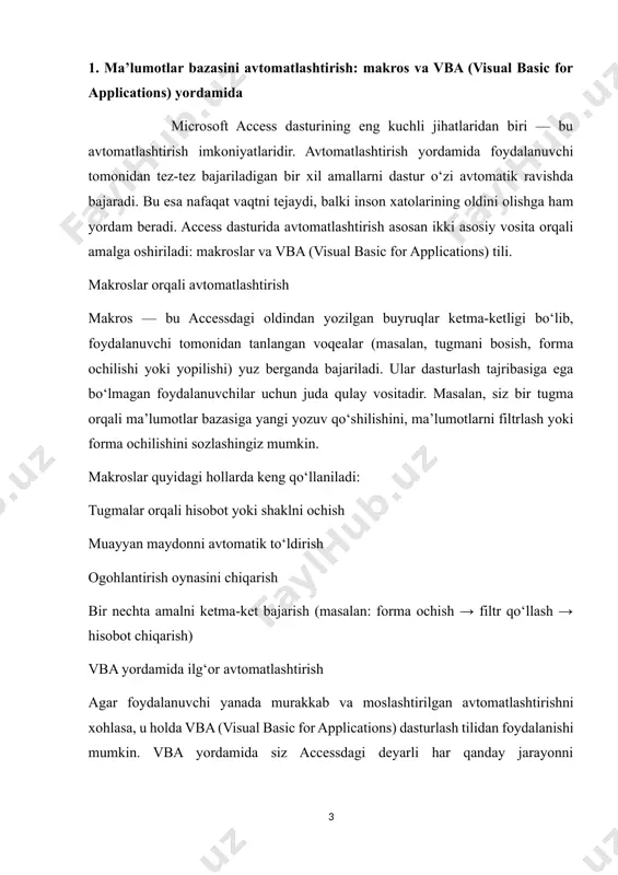 lar bilan integratsiya (masalan, excel fayliga eksport qilish) makroslar yordamida foydalanuvchi harakatlarini avtomatlashtirish microsoft access dasturida makroslar foydalanuvchining ma’lumotlar bazasidagi harakatlarini avtomatlashtirish uchun mo‘ljallangan soddalashtirilgan vosita hisoblanadi. makroslar — bu oldindan yozilgan buyruqlar to‘plami bo‘lib, ularni kod yozmasdan turib yaratish mumkin. foydalanuvchi muayyan tugmani bosganda yoki forma ochilganda avtomatik tarzda bajarilishi kerak bo‘lgan amallarni aniqlab qo‘yishi mumkin. masalan: foydalanuvchi tugmani bossa, ma’lumotlar filtrlab ko‘rsatiladi. shakl ochilganda avtomatik xush kelibsiz oynasi chiqadi. ma’lumotlar bazasiga yozuv qo‘shilganda tasdiqlovchi xabar paydo bo‘ladi. makroslar yordamida quyidagi harakatlar avtomatlashtiriladi: formani ochish yoki yopish hisobotni chop etish ma’lumotni yangilash yoki o‘chirish xabar chiqarish (msgbox) tugma bosish, filtr qo‘llash, so‘rov (query) ishga tushirish makroslar dasturlash tajribasiga ega bo‘lmagan foydalanuvchilar uchun ayniqsa foydalidir. ular yordamida kichik amallarni tez va ishonchli avtomatlashtirish mumkin. vba orqali ilg‘or dasturlash imkoniyatlari va foydalanuvchi interfeyslarini yaratish access’ning yanada kuchli avtomatlashtirish vositasi bu — vba (visual basic for applications) dasturlash tilidir. vba yordamida foydalanuvchi …