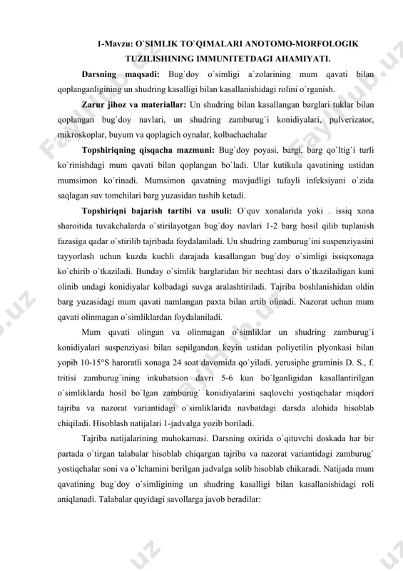 sm. mum qavatli 1 1 2 2 1 2 3 1 2 mum kavatsiz 1 i 2 2 1 2 .3 1 2 topshiriq. bug`doy o`simligi a`zolarining mum qavati bilan qoplanganligining un shudring kasalligi bilan kasallanishidagi rolini o`rganish (erusiphe graminis d. s., f. tritisi). munozara uchun savollar: 1. qaysi o`simlik barglarida un shudring zamburug`i yostiqchalari ko`proq hosil bo`ldi? 1. yostiqchalar o‘lchami va miqdorida farq bormi? 1. mum qavatining o`simliklarni himoya qilishda qanlay rol o`ynaydi. 2-mavzu: o‘simliklarning fitontsidlari immunitet omilidir darsning maqsadi: boshpiyoz fitontsidlarining phitorhthora infenstans d.b. zamburug`i zoosporalariga ta`sirini o`rganish. zarur jihoz va materiallar: infuzoriya tufilka solingan petri likopchasi, phitophthora infestans d. b. yoki saprolegnia sp., konidiy va zoosporalari solingan kolbacha, mikroskoplar, buyum va qoplagich oynalar, van-tigem halkasi, boshpiyoz va sarimsok piyozning maydalangan bo`tkasi, tomizgich, vazelin, parafin. topshiriqning qisqacha mazmuni: infuzoriyani ko`paytirish uchun darsdan 2-3 kun oldin bug`doy poholini petri likopchasidagi ilik suvga solib qo`yiladi. r. infestans konidiyalarining suyultirilgan aralashmasi …